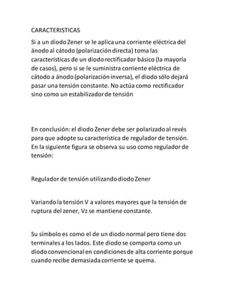 CARACTERISTICAS
Si a un diodoZener se le aplicauna corriente eléctrica del
ánodoal cátodo (polarizacióndirecta) toma las
características de un diodorectificador básico (la mayoría
de casos), pero si se le suministra corriente eléctrica de
cátodo a ánodo(polarizacióninversa), el diodo sólo dejará
pasar una tensión constante. No actúa como rectificador
sino como un estabilizadorde tensión
En conclusión:el diodo Zener debe ser polarizadoal revés
para que adopte su característica de reguladorde tensión.
En la siguiente figura se observa su uso como reguladorde
tensión:
Reguladorde tensión utilizandodiodoZener
Variandola tensión V a valores mayores que la tensión de
ruptura del zener, Vz se mantiene constante.
Su símbolo es como el de un diodo normal pero tiene dos
terminales a los lados. Este diodo se comporta como un
diodoconvencionalen condicionesde alta corriente porque
cuando recibe demasiadacorriente se quema.
 