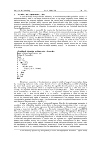 Int J Elec & Comp Eng ISSN: 2088-8708 
N-tier modelling of robust key management for secure data aggregation in wireless .... (Jyoti Metan)
2685
2. ALGORITHM IMPLEMENTATION
In order to design an algorithm for performing an n-tier modeling of key generation system, it is
required to identify some of the unique elements to be used in key design. Emphasing on the forward and
backward secrecy, the proposed algorithm considers that a sensor node be identified using three different
elements where two elements i1 and i2 represent static feature of node while third element i3 represents
dynamic feature of node. The proposed n-tier modeling of key management technique in WSN is carried out
using two essential algorithms viz. Algorithm for generating a secure key and Optimized Algorithm for
Secure Key Generation.
The first algorithm is responsible for ensuring the fact that there should be presence of certain
unique key when two sensor nodes from different clusters perform communication among each other. The
term level means routing stages of data aggregation i.e. 1st
level corresponds to securing routes between
member nodes and clusterhead, 2nd
level corresponds to that of clusterhead to another clusterhead, while third
level corresponds to securing link between clusterhead to sink. As the clusterhead bears enough physical
information of its member node along with other information e.g. battery life, buffer etc, hence chances of
member node being rogue is not considered. Hence, the study is more dominant for 2nd
and 3rd
level of data
aggregation. For this purpose, the system initially considers assuming intruder module that has recently
intruded the network either using inside or outside attacking strategy. The discussion of the algorithm
is as follow:
Algorithm-1: Algorithm for Generating a Secure key
Input: τ (Sensor key), θ (sensor tag)
Output: K (Secure key)
Start
1. init τ, θ,
2. For i=1:nnode
3. If (i3A≠i3B)
4. If (p≠0)
5. If (γ1&& γ2<τ)
6. K=ψ((Dij|| θ|| θ), ‘SHA3’)
7. End
8. End
9. End
10. End
End
The primary assumption of this algorithm is to realize the pitfalls of usage of symmetric keys during
the broadcasting mechanism on the wireless channels of sensor network. Therefore, possibility of attacking
the factory-built keys are quite highalways. Therefore, this algorithm doesn’t depent on using factory-built
keys for securing communication rather its re-compute dynamicall the secret key to offer more level of
security. The algorithm initializes the sensor key as well as sensor tags (Line-1), where each tag bears the
novel charecteristics of sensor i.e. i1, i2, and i3. The algorithm compares the dynamic feature of
the sensor A i.e. i3A with that of sensor B i.e. i3B (Line-3). This operation is carried out only for
communicating nodes (nnode) and only genuine node is expected to have different dynamic features otherwise
one of the communicating nodes is considered to be compromised if the dynamic feature from two
communicating sensors is found to be same. The algorithm then applies a polynomial function over the two-
static feature of the sensor node i.e. f(x)(i1, i2).
In case of non-negative value of polynomial function (Line-4), the mathematical expression is
considered to be valid and the algorithm further checks for the scenario shown in Line-5, where γ1 and γ2 are
considered to be two sub-polynomial expressions derived from f(x)(i1, i2). The secure key is generated by
applying an encryption algorithm of SHA3 over the double concatenated data of (γ1 and γ2) and [θ θ].
This leads to generation of a secure key that could be used for securing the data aggregation. The proposed
system applies SHA3, which is a novel cryptpgraphic algorithm. An interesting fact to find in usage of this
algorithm is that there is only one step of encryption, which states that the algorithm does not have recursive
encryption operation nor does it could bring more amount of network overhead. Owing to intellectual usage
of both static and dynamic charecteristic of a sensor node, this algorithm has a higher supportability of both
forward and backward secrecy that is highly essential to securing communication in WSN. Another
important point to observe is that SHA3 is comparatively a new encryption technique which doesn’t has a
full specification of implementation till date as it is quite novel. Hence, it is required to further optimize the
security strength of the key generation algorithm that is carried out in next stage of implementation.
 