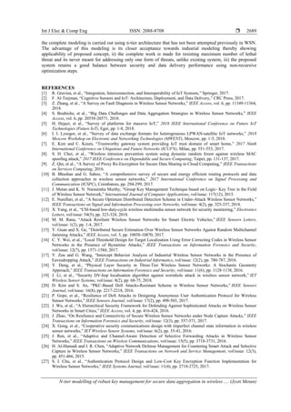 Int J Elec & Comp Eng ISSN: 2088-8708 
N-tier modelling of robust key management for secure data aggregation in wireless .... (Jyoti Metan)
2689
the complete modeling is carried out using n-tier architecture that has not been attempted previously in WSN.
The advantage of this modeling is its closer acceptance towards indusrial modeling thereby showing
applicability of proposed concept, ii) the complete work is made for resisting maximum number of lethal
threat and its never meant for addressing only one form of threats, unlike existing system, iii) the proposed
system retains a good balance between security and data delivery performance using non-recursive
optimization steps.
REFERENCES
[1] R. Gravina, et al., “Integration, Interconnection, and Interoperability of IoT Systems,” Springer, 2017.
[2] F. Al-Turjman, “Cognitive Sensors and IoT: Architecture, Deployment, and Data Delivery,” CRC Press, 2017.
[3] Z. Zhang, et al., “A Survey on Fault Diagnosis in Wireless Sensor Networks,” IEEE Access, vol. 6, pp. 11349-11364,
2018.
[4] S. Boubiche, et al., “Big Data Challenges and Data Aggregation Strategies in Wireless Sensor Networks,” IEEE
Access, vol. 6, pp. 20558-20571, 2018.
[5] H. Hejazi, et al., “Survey of platforms for massive IoT,” 2018 IEEE International Conference on Future IoT
Technologies (Future IoT), Eger, pp. 1-8, 2018.
[6] I. I. Lysogor, et al., “Survey of data exchange formats for heterogeneous LPWAN-satellite IoT networks,” 2018
Moscow Workshop on Electronic and Networking Technologies (MWENT), Moscow, pp. 1-5, 2018.
[7] E. Kim and C. Keum, “Trustworthy gateway system providing IoT trust domain of smart home,” 2017 Ninth
International Conference on Ubiquitous and Future Networks (ICUFN), Milan, pp. 551-553, 2017.
[8] S. H. Choi, et al., “Wireless intrusion prevention system using dynamic random forest against wireless MAC
spoofing attack,” 2017 IEEE Conference on Dependable and Secure Computing, Taipei, pp. 131-137, 2017.
[9] Z. Qin, et al., “A Survey of Proxy Re-Encryption for Secure Data Sharing in Cloud Computing,” IEEE Transactions
on Services Computing, 2016.
[10] B. Bhushan and G. Sahoo, “A comprehensive survey of secure and energy efficient routing protocols and data
collection approaches in wireless sensor networks,” 2017 International Conference on Signal Processing and
Communication (ICSPC), Coimbatore, pp. 294-299, 2017.
[11] J. Metan and K. N. Narasimha Murthy, “Group Key Management Technique based on Logic- Key Tree in the Field
of Wireless Sensor Network,” International Journal of Computer Applications, vol/issue: 117(12), 2015.
[12] E. Nurellari, et al., “A Secure Optimum Distributed Detection Scheme in Under-Attack Wireless Sensor Networks,”
IEEE Transactions on Signal and Information Processing over Networks, vol/issue: 4(2), pp. 325-337, 2018.
[13] X. Yang, et al., “CSI-based low-duty-cycle wireless multimedia sensor network for security monitoring,” Electronics
Letters, vol/issue: 54(5), pp. 323-324, 2018.
[14] M. M. Rana, “Attack Resilient Wireless Sensor Networks for Smart Electric Vehicles,” IEEE Sensors Letters,
vol/issue: 1(2), pp. 1-4, 2017.
[15] Y. Guan and X. Ge, “Distributed Secure Estimation Over Wireless Sensor Networks Against Random Multichannel
Jamming Attacks,” IEEE Access, vol. 5, pp. 10858-10870, 2017.
[16] C. Y. Wei, et al., “Local Threshold Design for Target Localization Using Error Correcting Codes in Wireless Sensor
Networks in the Presence of Byzantine Attacks,” IEEE Transactions on Information Forensics and Security,
vol/issue: 12(7), pp. 1571-1584, 2017.
[17] Y. Zou and G. Wang, “Intercept Behavior Analysis of Industrial Wireless Sensor Networks in the Presence of
Eavesdropping Attack,” IEEE Transactions on Industrial Informatics, vol/issue: 12(2), pp. 780-787, 2016.
[18] Y. Deng, et al., “Physical Layer Security in Three-Tier Wireless Sensor Networks: A Stochastic Geometry
Approach,” IEEE Transactions on Information Forensics and Security, vol/issue: 11(6), pp. 1128-1138, 2016.
[19] J. Li, et al., “Security DV-hop localisation algorithm against wormhole attack in wireless sensor network,” IET
Wireless Sensor Systems, vol/issue: 8(2), pp. 68-75, 2018.
[20] D. Kim and S. An, “PKC-Based DoS Attacks-Resistant Scheme in Wireless Sensor Networks,” IEEE Sensors
Journal, vol/issue: 16(8), pp. 2217-2218, 2016.
[21] P. Gope, et al., “Resilience of DoS Attacks in Designing Anonymous User Authentication Protocol for Wireless
Sensor Networks,” IEEE Sensors Journal, vol/issue: 17(2), pp. 498-503, 2017.
[22] J. Wu, et al., “A Hierarchical Security Framework for Defending Against Sophisticated Attacks on Wireless Sensor
Networks in Smart Cities,” IEEE Access, vol. 4, pp. 416-424, 2016.
[23] J. Zhao, “On Resilience and Connectivity of Secure Wireless Sensor Networks under Node Capture Attacks,” IEEE
Transactions on Information Forensics and Security, vol/issue: 12(3), pp. 557-571, 2017.
[24] X. Gong, et al., “Cooperative security communications design with imperfect channel state information in wireless
sensor networks,” IET Wireless Sensor Systems, vol/issue: 6(2), pp. 35-41, 2016.
[25] J. Ren, et al., “Adaptive and Channel-Aware Detection of Selective Forwarding Attacks in Wireless Sensor
Networks,” IEEE Transactions on Wireless Communications, vol/issue: 15(5), pp. 3718-3731, 2016.
[26] H. Al-Hamadi and I. R. Chen, “Adaptive Network Defense Management for Countering Smart Attack and Selective
Capture in Wireless Sensor Networks,” IEEE Transactions on Network and Service Management, vol/issue: 12(3),
pp. 451-466, 2015.
[27] S. I. Chu, et al., “Authentication Protocol Design and Low-Cost Key Encryption Function Implementation for
Wireless Sensor Networks,” IEEE Systems Journal, vol/issue: 11(4), pp. 2718-2725, 2017.
 