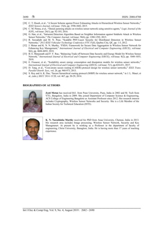  ISSN: 2088-8708
Int J Elec & Comp Eng, Vol. 9, No. 4, August 2019 : 2682 - 2690
2690
[28] C. T. Hsueh, et al., “A Secure Scheme against Power Exhausting Attacks in Hierarchical Wireless Sensor Networks,”
IEEE Sensors Journal, vol/issue: 15(6), pp. 3590-3602, 2015.
[29] C. M. Pintea, et al., “Denial jamming attacks on wireless sensor network using sensitive agents,” Logic Journal of the
IGPL, vol/issue: 24(1), pp. 92-103, 2016.
[30] G. Han, et al., “Intrusion Detection Algorithm Based on Neighbor Information against Sinkhole Attack in Wireless
Sensor Networks,” The Computer Journal, vol/issue: 58(6), pp. 1280-1292, 2015.
[31] R. Soosahabi and M. N. Pour, “Scalable PHY-Layer Security for Distributed Detection in Wireless Sensor
Networks,” 2012 IEEE Vehicular Technology Conference (VTC Fall), Quebec City, QC, pp. 1-5, 2012.
[32] J. Metan and K. N. N. Murthy, “FSDA: Framework for Secure Data Aggregation in Wireless Sensor Network for
Enhancing Key Management,” International Journal of Electrical and Computer Engineering (IJECE), vol/issue:
8(6), pp. 4684-4692, 2018.
[33] B. E. Manjunath and P. V. Rao, “Balancing Trade off between Data Security and Energy Model for Wireless Sensor
Network,” International Journal of Electrical and Computer Engineering (IJECE), vol/issue: 8(2), pp. 1048-1055,
2018.
[34] E. Fissaoui, et al., “Scalability aware energy consumption and dissipation models for wireless sensor networks,”
International Journal of Electrical and Computer Engineering (IJECE), vol/issue: 7(1), pp.424-431, 2017.
[35] D. Tang, et al., “Cost-aware secure routing (CASER) protocol design for wireless sensor networks,” IEEE Trans.
Parallel Distrib. Syst., vol. 26, pp. 960-973, 2013.
[36] S. Roy and A. K. Das, “Secure hierarchical routing protocol (SHRP) for wireless sensor network,” in J. L. Mauri, et
al., (eds.), SSCC 2014. CCIS, vol. 467, pp. 20-29, 2014.
BIOGRAPHIES OF AUTHORS
Jyoti Metan has received B.E. from Pune University, Pune, India in 2002 and M. Tech from
VTU, Bangalore, India in 2009. She joined Department of Computer Science & Engineering,
ACS College of Engineering Bangalore as Assistant Professor since 2012. Her research interest
includes Cryptography, Wireless Sensor Networks and Security. She is a Life Member of the
Indian Society for Technical Education (ISTE).
K. N. Narashinha Murthy received his PhD from Anaa University, Chennai, India in 2013.
His research area includes Image processing, Wireless Sensor Network, Security and Key
Managmenet. At present he is working as a Professor in the department of faculty of
engineering, Christ University, Banaglore, India. He is having more than 17 years of teaching
experience.
 