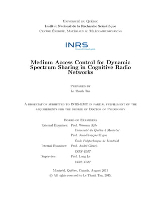 Universit´e du Qu´ebec
Institut National de la Recherche Scientiﬁque
Centre ´Energie, Mat´eriaux & T´el´ecommunications
Medium Access Control for Dynamic
Spectrum Sharing in Cognitive Radio
Networks
Prepared by
Le Thanh Tan
A dissertation submitted to INRS-EMT in partial fulfillment of the
requirements for the degree of Doctor of Philosophy
Board of Examiners
External Examiner: Prof. Wessam Ajib
Universit´e du Qu´ebec `a Montr´eal
Prof. Jean-Fran¸cois Frigon
´Ecole Polytechnique de Montr´eal
Internal Examiner: Prof. Andr´e Girard
INRS–EMT
Supervisor: Prof. Long Le
INRS–EMT
Montr´eal, Qu´ebec, Canada, August 2015
c All rights reserved to Le Thanh Tan, 2015.
 