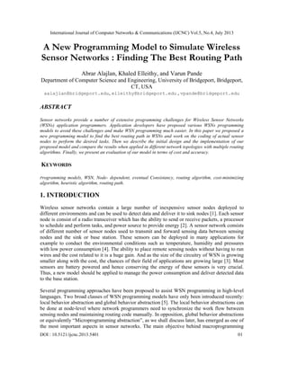 International Journal of Computer Networks & Communications (IJCNC) Vol.5, No.4, July 2013
DOI : 10.5121/ijcnc.2013.5401 01
A New Programming Model to Simulate Wireless
Sensor Networks : Finding The Best Routing Path
Abrar Alajlan, Khaled Elleithy, and Varun Pande
Department of Computer Science and Engineering, University of Bridgeport, Bridgeport,
CT, USA
aalajlan@bridgeport.edu, elleithy@bridgeport.edu , vpande@bridgeport.edu
ABSTRACT
Sensor networks provide a number of extensive programming challenges for Wireless Sensor Networks
(WSNs) application programmers. Application developers have proposed various WSNs programming
models to avoid these challenges and make WSN programming much easier. In this paper we proposed a
new programming model to find the best routing path in WSNs and work on the coding of actual sensor
nodes to perform the desired tasks. Then we describe the initial design and the implementation of our
proposed model and compare the results when applied in different network topologies with multiple routing
algorithms. Finally, we present an evaluation of our model in terms of cost and accuracy.
KEYWORDS
Programming models, WSN, Node- dependent, eventual Consistancy, routing algorithm, cost-minimizing
algorithm, heuristic algorithm, routing path.
1. INTRODUCTION
Wireless sensor networks contain a large number of inexpensive sensor nodes deployed to
different environments and can be used to detect data and deliver it to sink nodes [1]. Each sensor
node is consist of a radio transceiver which has the ability to send or receive packets, a processor
to schedule and perform tasks, and power source to provide energy [2]. A sensor network consists
of different number of sensor nodes used to transmit and forward sensing data between sensing
nodes and the sink or base station. These sensors can be deployed in many applications for
example to conduct the environmental conditions such as temperature, humidity and pressures
with low power consumption [4]. The ability to place remote sensing nodes without having to run
wires and the cost related to it is a huge gain. And as the size of the circuitry of WSN is growing
smaller along with the cost, the chances of their field of applications are growing large [3]. Most
sensors are battery powered and hence conserving the energy of these sensors is very crucial.
Thus, a new model should be applied to manage the power consumption and deliver detected data
to the base station.
Several programming approaches have been proposed to assist WSN programming in high-level
languages. Two broad classes of WSN programming models have only been introduced recently:
local behavior abstraction and global behavior abstraction [5]. The local behavior abstractions can
be done at node-level where network programmers need to synchronize the work flow between
sensing nodes and maintaining routing code manually. In opposition, global behavior abstractions
or equivalently “Microprogramming abstraction”, as we shall discuss later, has emerged as one of
the most important aspects in sensor networks. The main objective behind macroprogramming
 