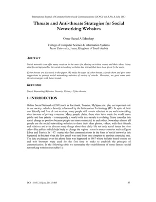 International Journal of Computer Networks & Communications (IJCNC) Vol.5, No.4, July 2013
DOI : 10.5121/ijcnc.2013.5405 53
Threats and Anti-threats Strategies for Social
Networking Websites
Omar Saeed Al Mushayt
College of Computer Science & Information Systems
Jazan University, Jazan, Kingdom of Saudi Arabia
ABSTRACT
Social networks can offer many services to the users for sharing activities events and their ideas. Many
attacks can happened to the social networking websites due to trust that have been given by the users.
Cyber threats are discussed in this paper. We study the types of cyber threats, classify them and give some
suggestions to protect social networking websites of variety of attacks. Moreover, we gave some anti-
threats strategies with future trends.
KEYWORDS
Social Networking Websites, Security, Privacy, Cyber threats.
1. INTRODUCTION
Online Social Networks (OSN) such as Facebook, Tweeter, MySpace etc. play an important role
in our society, which is heavily influenced by the Information Technology (IT). In spite of their
user friendly and free of cost services, many people still remain reluctant to use such networking
sites because of privacy concerns. Many people claim, these sites have made the world more
public and less private – consequently a world with less morale is evolving. Some consider this
social change as positive because people are more connected to each other. Nowadays almost all
people use the social networking websites to share their ideas photos, videos, with their friends
and relatives and even discuss many things about their daily life not only social issues but also
others like politics which help lately to change the regime status in many countries such as Egypt
Libya and Tunisia. in 1971 started the first communications in the form of social networks this
happened in the past when the first email was send from one computer to another connected one.
The data exchanged over the phone lines was happened in 1987 where bulletin board system set
and web browsers were used for the first time to make to establish the principle of
communication. In the following table we summarize the establishment of some famous social
networking websites (see table-1 )
 