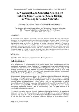 International Journal of Computer Networks & Communications (IJCNC) Vol.5, No.4, July 2013
DOI : 10.5121/ijcnc.2013.5406 63
A Wavelength and Converter Assignment
Scheme Using Converter Usage History
in Wavelength-Routed Networks
Yukinobu Fukushima, Takahiro Ooishi and Tokumi Yokohira
The Graduate School of Natural Science and Technology, Okayama University,
3-1-1 Tsushima-naka, Kita-ku, Okayama-city, 700-8530 Japan
fukusima@okayama-u.ac.jp
ABSTRACT
In wavelength-routed networks, wavelength conversion improves lightpath blocking probability by
eliminating the wavelength-continuity constraint. Because wavelength converters remain expensive in the
near future, we need a wavelength and converter assignment scheme that decreases blocking probability
with a limited number of converters. In this paper, we propose a wavelength and converter assignment
scheme for decreasing blocking probability. Our scheme avoids contention among multiple lightpath
requests by making each node-pair to perform wavelength conversion at different intermediate nodes with
more idle converters. Simulation results show that 1) our scheme decreases blocking probability by about
between 44% and 83% and 2) our scheme needs one or two fewer wavelength converters per node to
achieve near-optimal blocking probability compared with conventional schemes.
KEYWORDS
WDM, Wavelength and converter assignment problem, Wavelength conversion
1. INTRODUCTION
With the population of video streaming [1], [2] on the Internet, there is an increasing need for
bandwidth. Wavelength-Division Multiplexing (WDM) provides huge bandwidth by allowing
simultaneous data transmission on multiplexed wavelengths on a single fiber. Among several
network architectures for WDM network, wavelength-routed network is believed to be the most
promising architecture [3]–[6]. In wavelength-routed networks, access networks communicate
with each other via all-optical connections called lightpaths.
Performance of wavelength-routed network (i.e., blocking probability of lightpaths) depends on
routing and wavelength assignment (RWA) algorithm, which determines a route and an assigned
wavelength of each lightpath. RWA can be performed either in a centralized or distributed
manner. Because centralized network control can not cope with the rapid growth of WDM
networks because of the lack of scalability, distributed network control is more suitable [7]–[9].
In conventional research for RWA, RWA is divided into a routing sub-problem and a wavelength
assignment sub-problem because RWA is time-consuming [10]. This paper focuses on a
wavelength-assignment sub-problem.
Wavelength conversion improves lightpath blocking probability by eliminating the wavelength
continuity constraint (i.e., the constraint that the same wavelength must be assigned to a lightpath
on links along a route) [11]–[14]. However, because wavelength converter cost remains expensive
in the near future, the number of wavelength converters deployed in the network is limited.
 