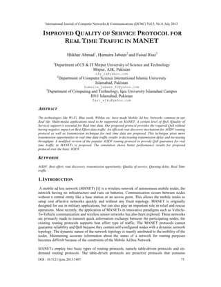 International Journal of Computer Networks & Communications (IJCNC) Vol.5, No.4, July 2013
DOI : 10.5121/ijcnc.2013.5407 75
IMPROVED QUALITY OF SERVICE PROTOCOL FOR
REAL TIME TRAFFIC IN MANET
Iftikhar Ahmad1
, Humaira Jabeen2
and Faisal Riaz3
1
Department of CS & IT Mirpur University of Science and Technology
Mirpur, AJK, Pakistan
ify_ia@yahoo.com
2
Department of Computer Science International Islamic University
Islamabad, Pakistan
humaira_jabeen_83@yahoo.com
3
Department of Computing and Technology, Iqra University Islamabad Campus
H9/1 Islamabad, Pakistan
fazi_ajku@yahoo.com
ABSTRACT
The technologies like Wi-Fi, Blue tooth, WiMax etc. have made Mobile Ad hoc Networks common in our
Real life. Multi-media applications need to be supported on MANET. A certain level of QoS (Quality of
Service) support is essential for Real time data. Our proposed protocol provides the required QoS without
having negative impact on Best Effort data traffic. An efficient rout discovery mechanism for AODV routing
protocol as well as transmission technique for real time data are proposed. This technique gives more
transmission opportunities to real time data traffic results in decreasing transmission delay and increasing
throughput. A modified version of the popular AODV routing protocol to provide QoS guarantee for real
time traffic in MANETs is proposed. The simulation shows better performance results for proposed
protocol over the basic AODV.
.
KEYWORDS
AODV, Best effort, rout discovery, transmission opportunity, Quality of service, Queuing delay, Real Time
traffic
1. INTRODUCTION
A mobile ad hoc network (MANET) [1] is a wireless network of autonomous mobile nodes, the
network having no infrastructure and runs on batteries. Communication occurs between nodes
without a central entity like a base station or an access point. This allows the mobile nodes to
setup cost effective networks quickly and without any fixed topology. MANET is originally
designed for use in military applications, but can also play an important role in relief and rescue
operations. Most recently, the application of MANETs in innovative paradigms such as Vehicle-
To-Vehicle communication and wireless sensor networks has also been explored. These networks
are primarily made to transmit quick information exchange between the participating nodes; the
existing routing protocols supports best effort type of traffic. The MANET protocols cannot
guarantee reliability and QoS because they contain self-configured nodes with a dynamic network
topology. The dynamic nature of the network topology is mainly attributed to the mobility of the
nodes. Maintaining accurate information about the status of a network for routing purposes
becomes difficult because of the constraints of the Mobile Ad hoc Network.
MANETs employ two basic types of routing protocols, namely table-driven protocols and on-
demand routing protocols. The table-driven protocols are proactive protocols that consume
 