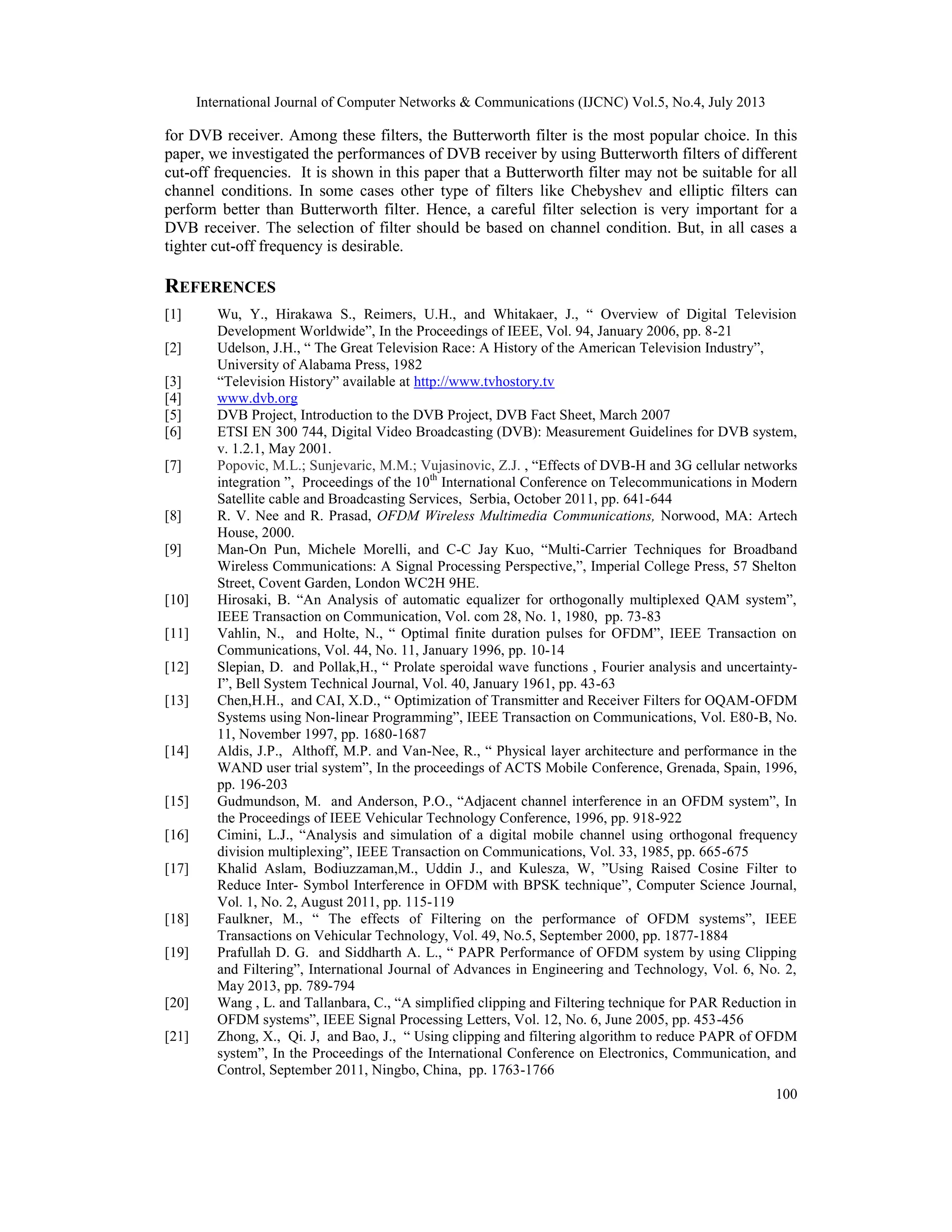 International Journal of Computer Networks & Communications (IJCNC) Vol.5, No.4, July 2013
100
for DVB receiver. Among these filters, the Butterworth filter is the most popular choice. In this
paper, we investigated the performances of DVB receiver by using Butterworth filters of different
cut-off frequencies. It is shown in this paper that a Butterworth filter may not be suitable for all
channel conditions. In some cases other type of filters like Chebyshev and elliptic filters can
perform better than Butterworth filter. Hence, a careful filter selection is very important for a
DVB receiver. The selection of filter should be based on channel condition. But, in all cases a
tighter cut-off frequency is desirable.
REFERENCES
[1] Wu, Y., Hirakawa S., Reimers, U.H., and Whitakaer, J., “ Overview of Digital Television
Development Worldwide”, In the Proceedings of IEEE, Vol. 94, January 2006, pp. 8-21
[2] Udelson, J.H., “ The Great Television Race: A History of the American Television Industry”,
University of Alabama Press, 1982
[3] “Television History” available at http://www.tvhostory.tv
[4] www.dvb.org
[5] DVB Project, Introduction to the DVB Project, DVB Fact Sheet, March 2007
[6] ETSI EN 300 744, Digital Video Broadcasting (DVB): Measurement Guidelines for DVB system,
v. 1.2.1, May 2001.
[7] Popovic, M.L.; Sunjevaric, M.M.; Vujasinovic, Z.J. , “Effects of DVB-H and 3G cellular networks
integration ”, Proceedings of the 10th
International Conference on Telecommunications in Modern
Satellite cable and Broadcasting Services, Serbia, October 2011, pp. 641-644
[8] R. V. Nee and R. Prasad, OFDM Wireless Multimedia Communications, Norwood, MA: Artech
House, 2000.
[9] Man-On Pun, Michele Morelli, and C-C Jay Kuo, “Multi-Carrier Techniques for Broadband
Wireless Communications: A Signal Processing Perspective,”, Imperial College Press, 57 Shelton
Street, Covent Garden, London WC2H 9HE.
[10] Hirosaki, B. “An Analysis of automatic equalizer for orthogonally multiplexed QAM system”,
IEEE Transaction on Communication, Vol. com 28, No. 1, 1980, pp. 73-83
[11] Vahlin, N., and Holte, N., “ Optimal finite duration pulses for OFDM”, IEEE Transaction on
Communications, Vol. 44, No. 11, January 1996, pp. 10-14
[12] Slepian, D. and Pollak,H., “ Prolate speroidal wave functions , Fourier analysis and uncertainty-
I”, Bell System Technical Journal, Vol. 40, January 1961, pp. 43-63
[13] Chen,H.H., and CAI, X.D., “ Optimization of Transmitter and Receiver Filters for OQAM-OFDM
Systems using Non-linear Programming”, IEEE Transaction on Communications, Vol. E80-B, No.
11, November 1997, pp. 1680-1687
[14] Aldis, J.P., Althoff, M.P. and Van-Nee, R., “ Physical layer architecture and performance in the
WAND user trial system”, In the proceedings of ACTS Mobile Conference, Grenada, Spain, 1996,
pp. 196-203
[15] Gudmundson, M. and Anderson, P.O., “Adjacent channel interference in an OFDM system”, In
the Proceedings of IEEE Vehicular Technology Conference, 1996, pp. 918-922
[16] Cimini, L.J., “Analysis and simulation of a digital mobile channel using orthogonal frequency
division multiplexing”, IEEE Transaction on Communications, Vol. 33, 1985, pp. 665-675
[17] Khalid Aslam, Bodiuzzaman,M., Uddin J., and Kulesza, W, ”Using Raised Cosine Filter to
Reduce Inter- Symbol Interference in OFDM with BPSK technique”, Computer Science Journal,
Vol. 1, No. 2, August 2011, pp. 115-119
[18] Faulkner, M., “ The effects of Filtering on the performance of OFDM systems”, IEEE
Transactions on Vehicular Technology, Vol. 49, No.5, September 2000, pp. 1877-1884
[19] Prafullah D. G. and Siddharth A. L., “ PAPR Performance of OFDM system by using Clipping
and Filtering”, International Journal of Advances in Engineering and Technology, Vol. 6, No. 2,
May 2013, pp. 789-794
[20] Wang , L. and Tallanbara, C., “A simplified clipping and Filtering technique for PAR Reduction in
OFDM systems”, IEEE Signal Processing Letters, Vol. 12, No. 6, June 2005, pp. 453-456
[21] Zhong, X., Qi. J, and Bao, J., “ Using clipping and filtering algorithm to reduce PAPR of OFDM
system”, In the Proceedings of the International Conference on Electronics, Communication, and
Control, September 2011, Ningbo, China, pp. 1763-1766
 