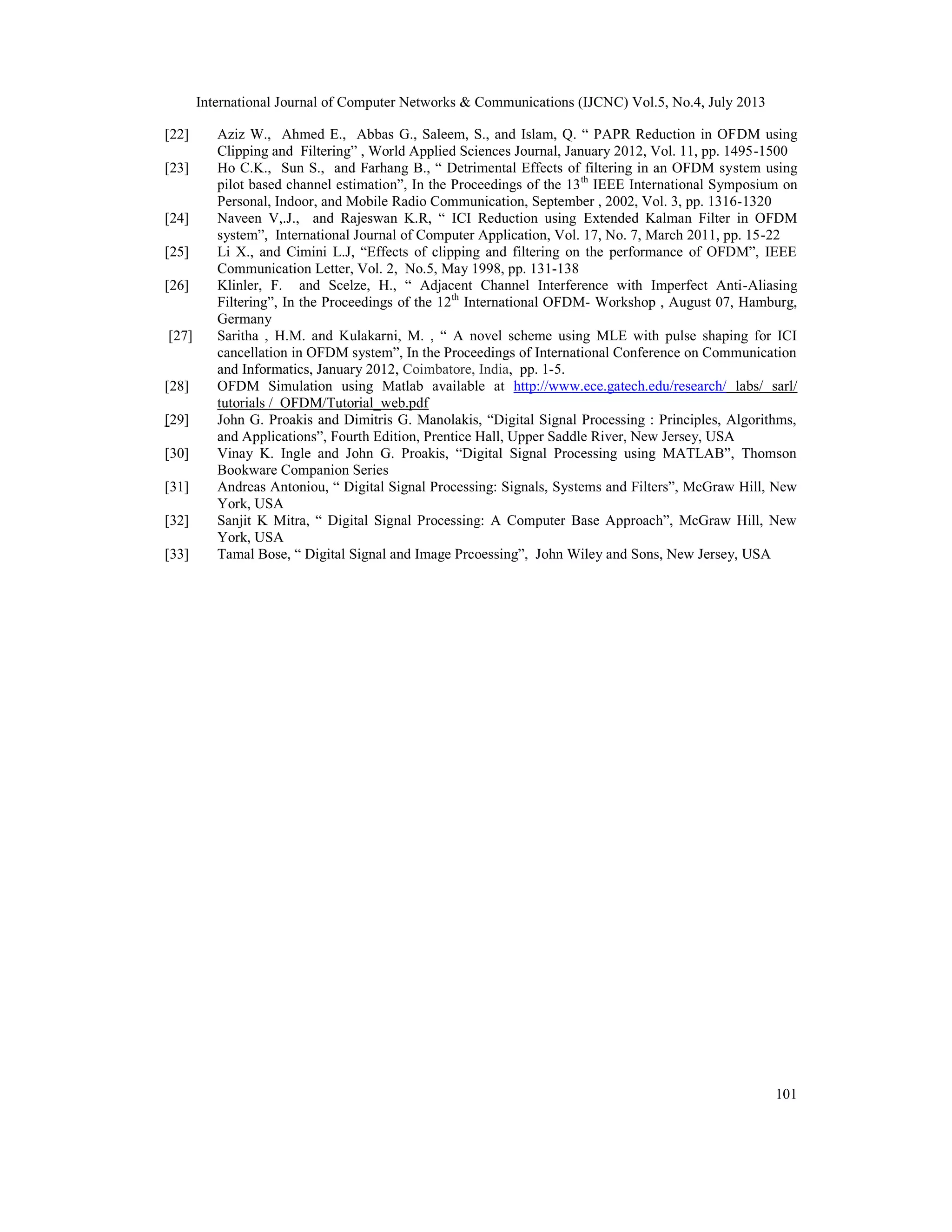 International Journal of Computer Networks & Communications (IJCNC) Vol.5, No.4, July 2013
101
[22] Aziz W., Ahmed E., Abbas G., Saleem, S., and Islam, Q. “ PAPR Reduction in OFDM using
Clipping and Filtering” , World Applied Sciences Journal, January 2012, Vol. 11, pp. 1495-1500
[23] Ho C.K., Sun S., and Farhang B., “ Detrimental Effects of filtering in an OFDM system using
pilot based channel estimation”, In the Proceedings of the 13th
IEEE International Symposium on
Personal, Indoor, and Mobile Radio Communication, September , 2002, Vol. 3, pp. 1316-1320
[24] Naveen V,.J., and Rajeswan K.R, “ ICI Reduction using Extended Kalman Filter in OFDM
system”, International Journal of Computer Application, Vol. 17, No. 7, March 2011, pp. 15-22
[25] Li X., and Cimini L.J, “Effects of clipping and filtering on the performance of OFDM”, IEEE
Communication Letter, Vol. 2, No.5, May 1998, pp. 131-138
[26] Klinler, F. and Scelze, H., “ Adjacent Channel Interference with Imperfect Anti-Aliasing
Filtering”, In the Proceedings of the 12th
International OFDM- Workshop , August 07, Hamburg,
Germany
[27] Saritha , H.M. and Kulakarni, M. , “ A novel scheme using MLE with pulse shaping for ICI
cancellation in OFDM system”, In the Proceedings of International Conference on Communication
and Informatics, January 2012, Coimbatore, India, pp. 1-5.
[28] OFDM Simulation using Matlab available at http://www.ece.gatech.edu/research/ labs/ sarl/
tutorials / OFDM/Tutorial_web.pdf
[29] John G. Proakis and Dimitris G. Manolakis, “Digital Signal Processing : Principles, Algorithms,
and Applications”, Fourth Edition, Prentice Hall, Upper Saddle River, New Jersey, USA
[30] Vinay K. Ingle and John G. Proakis, “Digital Signal Processing using MATLAB”, Thomson
Bookware Companion Series
[31] Andreas Antoniou, “ Digital Signal Processing: Signals, Systems and Filters”, McGraw Hill, New
York, USA
[32] Sanjit K Mitra, “ Digital Signal Processing: A Computer Base Approach”, McGraw Hill, New
York, USA
[33] Tamal Bose, “ Digital Signal and Image Prcoessing”, John Wiley and Sons, New Jersey, USA
 