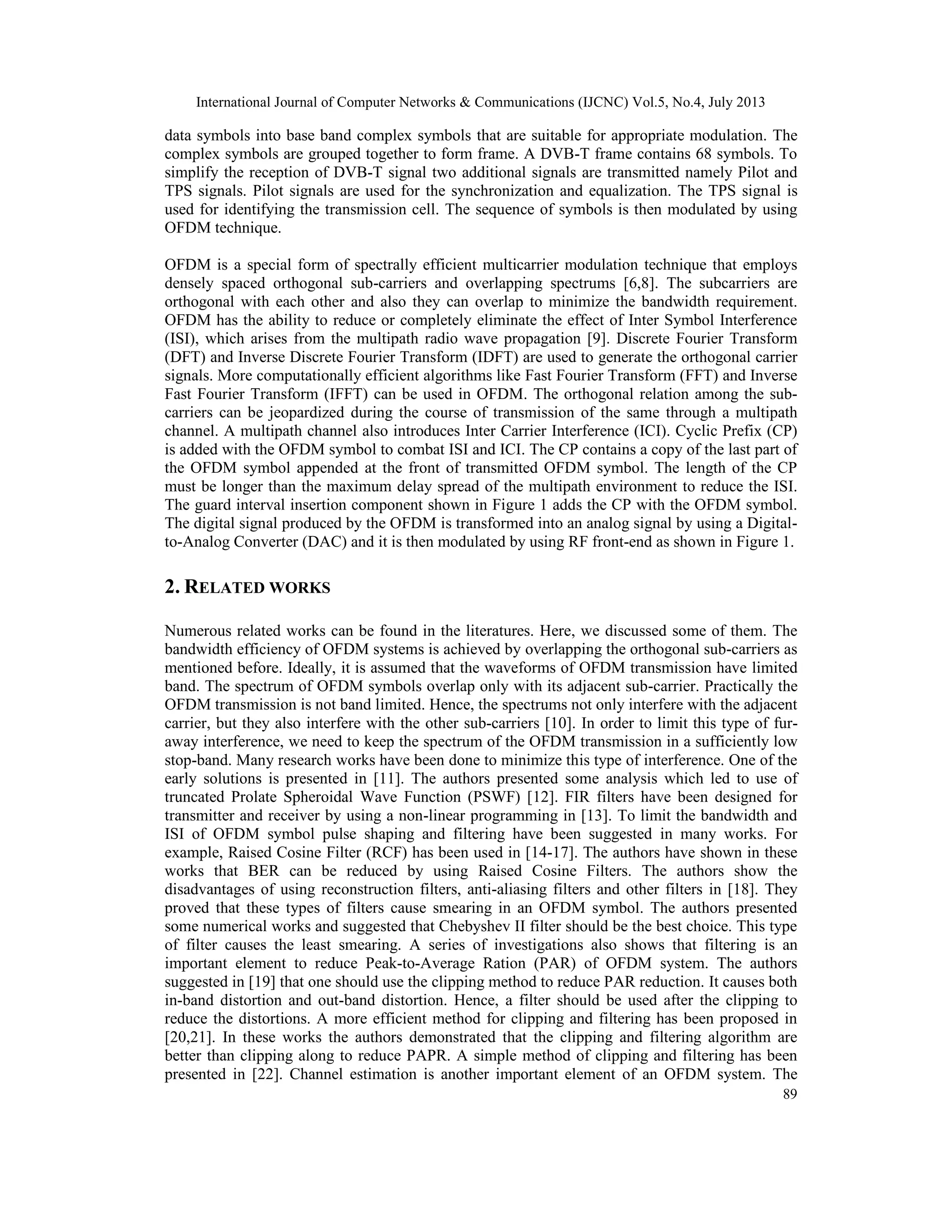 International Journal of Computer Networks & Communications (IJCNC) Vol.5, No.4, July 2013
89
data symbols into base band complex symbols that are suitable for appropriate modulation. The
complex symbols are grouped together to form frame. A DVB-T frame contains 68 symbols. To
simplify the reception of DVB-T signal two additional signals are transmitted namely Pilot and
TPS signals. Pilot signals are used for the synchronization and equalization. The TPS signal is
used for identifying the transmission cell. The sequence of symbols is then modulated by using
OFDM technique.
OFDM is a special form of spectrally efficient multicarrier modulation technique that employs
densely spaced orthogonal sub-carriers and overlapping spectrums [6,8]. The subcarriers are
orthogonal with each other and also they can overlap to minimize the bandwidth requirement.
OFDM has the ability to reduce or completely eliminate the effect of Inter Symbol Interference
(ISI), which arises from the multipath radio wave propagation [9]. Discrete Fourier Transform
(DFT) and Inverse Discrete Fourier Transform (IDFT) are used to generate the orthogonal carrier
signals. More computationally efficient algorithms like Fast Fourier Transform (FFT) and Inverse
Fast Fourier Transform (IFFT) can be used in OFDM. The orthogonal relation among the sub-
carriers can be jeopardized during the course of transmission of the same through a multipath
channel. A multipath channel also introduces Inter Carrier Interference (ICI). Cyclic Prefix (CP)
is added with the OFDM symbol to combat ISI and ICI. The CP contains a copy of the last part of
the OFDM symbol appended at the front of transmitted OFDM symbol. The length of the CP
must be longer than the maximum delay spread of the multipath environment to reduce the ISI.
The guard interval insertion component shown in Figure 1 adds the CP with the OFDM symbol.
The digital signal produced by the OFDM is transformed into an analog signal by using a Digital-
to-Analog Converter (DAC) and it is then modulated by using RF front-end as shown in Figure 1.
2. RELATED WORKS
Numerous related works can be found in the literatures. Here, we discussed some of them. The
bandwidth efficiency of OFDM systems is achieved by overlapping the orthogonal sub-carriers as
mentioned before. Ideally, it is assumed that the waveforms of OFDM transmission have limited
band. The spectrum of OFDM symbols overlap only with its adjacent sub-carrier. Practically the
OFDM transmission is not band limited. Hence, the spectrums not only interfere with the adjacent
carrier, but they also interfere with the other sub-carriers [10]. In order to limit this type of fur-
away interference, we need to keep the spectrum of the OFDM transmission in a sufficiently low
stop-band. Many research works have been done to minimize this type of interference. One of the
early solutions is presented in [11]. The authors presented some analysis which led to use of
truncated Prolate Spheroidal Wave Function (PSWF) [12]. FIR filters have been designed for
transmitter and receiver by using a non-linear programming in [13]. To limit the bandwidth and
ISI of OFDM symbol pulse shaping and filtering have been suggested in many works. For
example, Raised Cosine Filter (RCF) has been used in [14-17]. The authors have shown in these
works that BER can be reduced by using Raised Cosine Filters. The authors show the
disadvantages of using reconstruction filters, anti-aliasing filters and other filters in [18]. They
proved that these types of filters cause smearing in an OFDM symbol. The authors presented
some numerical works and suggested that Chebyshev II filter should be the best choice. This type
of filter causes the least smearing. A series of investigations also shows that filtering is an
important element to reduce Peak-to-Average Ration (PAR) of OFDM system. The authors
suggested in [19] that one should use the clipping method to reduce PAR reduction. It causes both
in-band distortion and out-band distortion. Hence, a filter should be used after the clipping to
reduce the distortions. A more efficient method for clipping and filtering has been proposed in
[20,21]. In these works the authors demonstrated that the clipping and filtering algorithm are
better than clipping along to reduce PAPR. A simple method of clipping and filtering has been
presented in [22]. Channel estimation is another important element of an OFDM system. The
 
