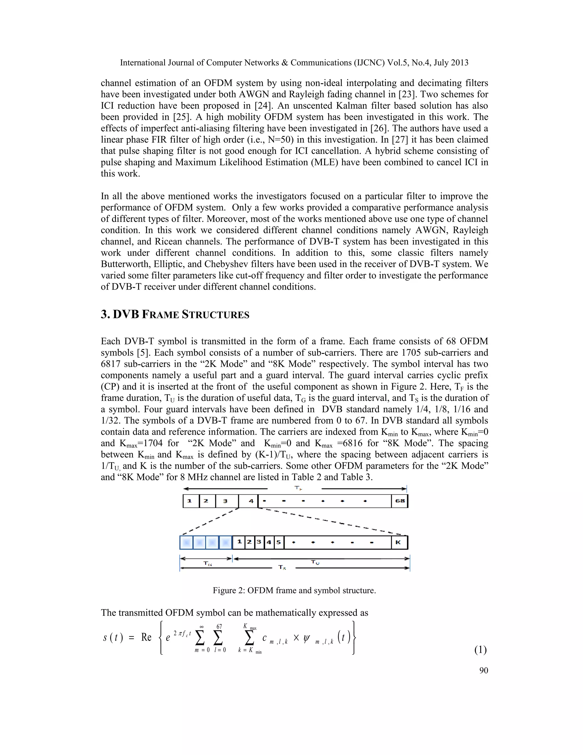 International Journal of Computer Networks & Communications (IJCNC) Vol.5, No.4, July 2013
90
channel estimation of an OFDM system by using non-ideal interpolating and decimating filters
have been investigated under both AWGN and Rayleigh fading channel in [23]. Two schemes for
ICI reduction have been proposed in [24]. An unscented Kalman filter based solution has also
been provided in [25]. A high mobility OFDM system has been investigated in this work. The
effects of imperfect anti-aliasing filtering have been investigated in [26]. The authors have used a
linear phase FIR filter of high order (i.e., N=50) in this investigation. In [27] it has been claimed
that pulse shaping filter is not good enough for ICI cancellation. A hybrid scheme consisting of
pulse shaping and Maximum Likelihood Estimation (MLE) have been combined to cancel ICI in
this work.
In all the above mentioned works the investigators focused on a particular filter to improve the
performance of OFDM system. Only a few works provided a comparative performance analysis
of different types of filter. Moreover, most of the works mentioned above use one type of channel
condition. In this work we considered different channel conditions namely AWGN, Rayleigh
channel, and Ricean channels. The performance of DVB-T system has been investigated in this
work under different channel conditions. In addition to this, some classic filters namely
Butterworth, Elliptic, and Chebyshev filters have been used in the receiver of DVB-T system. We
varied some filter parameters like cut-off frequency and filter order to investigate the performance
of DVB-T receiver under different channel conditions.
3. DVB FRAME STRUCTURES
Each DVB-T symbol is transmitted in the form of a frame. Each frame consists of 68 OFDM
symbols [5]. Each symbol consists of a number of sub-carriers. There are 1705 sub-carriers and
6817 sub-carriers in the “2K Mode” and “8K Mode” respectively. The symbol interval has two
components namely a useful part and a guard interval. The guard interval carries cyclic prefix
(CP) and it is inserted at the front of the useful component as shown in Figure 2. Here, TF is the
frame duration, TU is the duration of useful data, TG is the guard interval, and TS is the duration of
a symbol. Four guard intervals have been defined in DVB standard namely 1/4, 1/8, 1/16 and
1/32. The symbols of a DVB-T frame are numbered from 0 to 67. In DVB standard all symbols
contain data and reference information. The carriers are indexed from Kmin to Kmax, where Kmin=0
and Kmax=1704 for “2K Mode” and Kmin=0 and Kmax =6816 for “8K Mode”. The spacing
between Kmin and Kmax is defined by (K-1)/TU, where the spacing between adjacent carriers is
1/TU, and K is the number of the sub-carriers. Some other OFDM parameters for the “2K Mode”
and “8K Mode” for 8 MHz channel are listed in Table 2 and Table 3.
Figure 2: OFDM frame and symbol structure.
The transmitted OFDM symbol can be mathematically expressed as
( )






×= ∑∑ ∑ =
∞
= =
max
min
,,,,
0
67
0
2
Re)(
K
Kk
klmklm
m l
tf
tcets c

(1)
 
