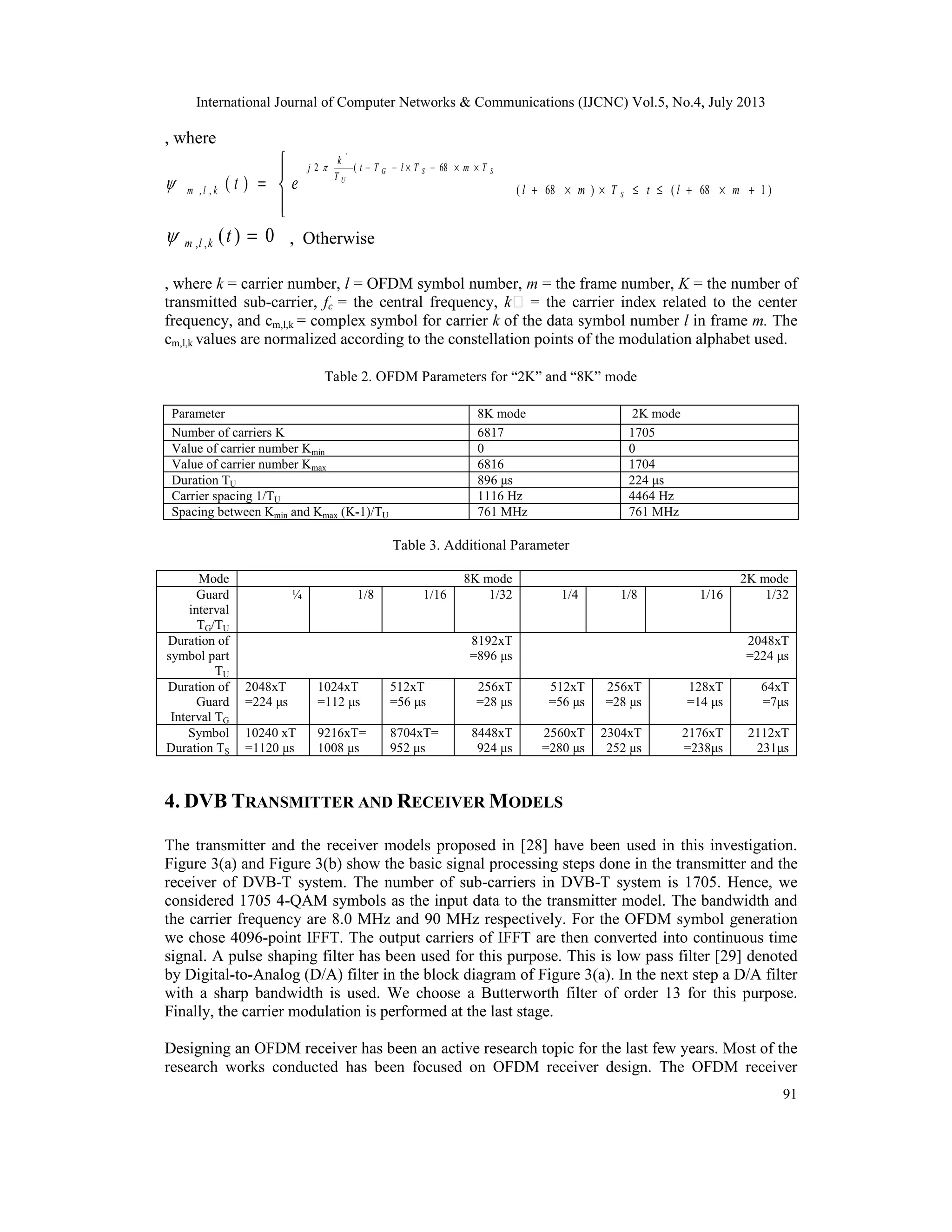 International Journal of Computer Networks & Communications (IJCNC) Vol.5, No.4, July 2013
91
, where




=
××−×−− SSG
U
TmTlTt
T
k
j
klm et
68(2
,,
'
)(

 )168()68( +×+≤≤××+ mltTml S
0)(,, =tklm , Otherwise
, where k = carrier number, l = OFDM symbol number, m = the frame number, K = the number of
transmitted sub-carrier, fc = the central frequency, k = the carrier index related to the center
frequency, and cm,l,k = complex symbol for carrier k of the data symbol number l in frame m. The
cm,l,k values are normalized according to the constellation points of the modulation alphabet used.
Table 2. OFDM Parameters for “2K” and “8K” mode
Parameter 8K mode 2K mode
Number of carriers K 6817 1705
Value of carrier number Kmin 0 0
Value of carrier number Kmax 6816 1704
Duration TU 896 μs 224 μs
Carrier spacing 1/TU 1116 Hz 4464 Hz
Spacing between Kmin and Kmax (K-1)/TU 761 MHz 761 MHz
Table 3. Additional Parameter
Mode 8K mode 2K mode
Guard
interval
TG/TU
¼ 1/8 1/16 1/32 1/4 1/8 1/16 1/32
Duration of
symbol part
TU
8192xT
=896 μs
2048xT
=224 μs
Duration of
Guard
Interval TG
2048xT
=224 μs
1024xT
=112 μs
512xT
=56 μs
256xT
=28 μs
512xT
=56 μs
256xT
=28 μs
128xT
=14 μs
64xT
=7μs
Symbol
Duration TS
10240 xT
=1120 μs
9216xT=
1008 μs
8704xT=
952 μs
8448xT
924 μs
2560xT
=280 μs
2304xT
252 μs
2176xT
=238μs
2112xT
231μs
4. DVB TRANSMITTER AND RECEIVER MODELS
The transmitter and the receiver models proposed in [28] have been used in this investigation.
Figure 3(a) and Figure 3(b) show the basic signal processing steps done in the transmitter and the
receiver of DVB-T system. The number of sub-carriers in DVB-T system is 1705. Hence, we
considered 1705 4-QAM symbols as the input data to the transmitter model. The bandwidth and
the carrier frequency are 8.0 MHz and 90 MHz respectively. For the OFDM symbol generation
we chose 4096-point IFFT. The output carriers of IFFT are then converted into continuous time
signal. A pulse shaping filter has been used for this purpose. This is low pass filter [29] denoted
by Digital-to-Analog (D/A) filter in the block diagram of Figure 3(a). In the next step a D/A filter
with a sharp bandwidth is used. We choose a Butterworth filter of order 13 for this purpose.
Finally, the carrier modulation is performed at the last stage.
Designing an OFDM receiver has been an active research topic for the last few years. Most of the
research works conducted has been focused on OFDM receiver design. The OFDM receiver
 