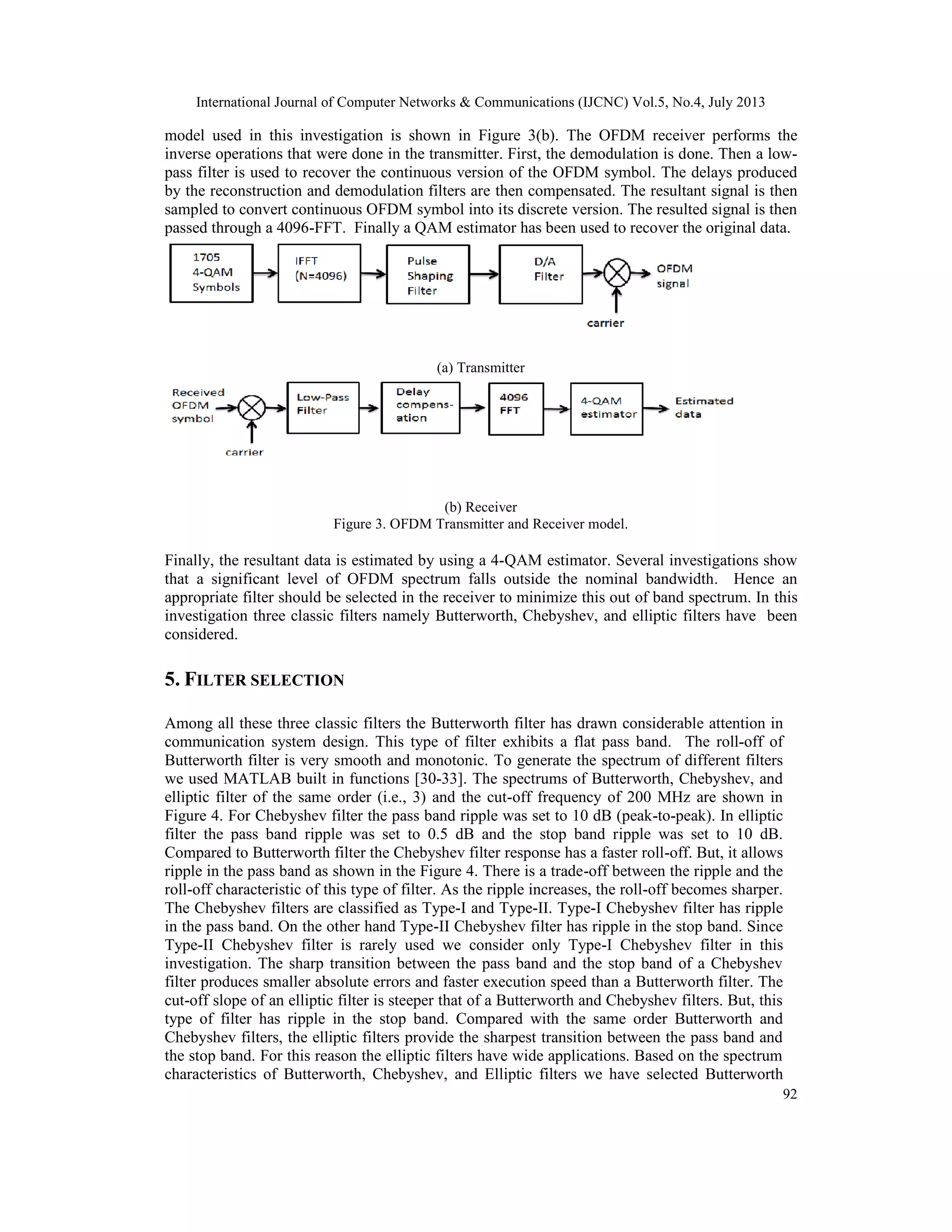 International Journal of Computer Networks & Communications (IJCNC) Vol.5, No.4, July 2013
92
model used in this investigation is shown in Figure 3(b). The OFDM receiver performs the
inverse operations that were done in the transmitter. First, the demodulation is done. Then a low-
pass filter is used to recover the continuous version of the OFDM symbol. The delays produced
by the reconstruction and demodulation filters are then compensated. The resultant signal is then
sampled to convert continuous OFDM symbol into its discrete version. The resulted signal is then
passed through a 4096-FFT. Finally a QAM estimator has been used to recover the original data.
(a) Transmitter
(b) Receiver
Figure 3. OFDM Transmitter and Receiver model.
Finally, the resultant data is estimated by using a 4-QAM estimator. Several investigations show
that a significant level of OFDM spectrum falls outside the nominal bandwidth. Hence an
appropriate filter should be selected in the receiver to minimize this out of band spectrum. In this
investigation three classic filters namely Butterworth, Chebyshev, and elliptic filters have been
considered.
5. FILTER SELECTION
Among all these three classic filters the Butterworth filter has drawn considerable attention in
communication system design. This type of filter exhibits a flat pass band. The roll-off of
Butterworth filter is very smooth and monotonic. To generate the spectrum of different filters
we used MATLAB built in functions [30-33]. The spectrums of Butterworth, Chebyshev, and
elliptic filter of the same order (i.e., 3) and the cut-off frequency of 200 MHz are shown in
Figure 4. For Chebyshev filter the pass band ripple was set to 10 dB (peak-to-peak). In elliptic
filter the pass band ripple was set to 0.5 dB and the stop band ripple was set to 10 dB.
Compared to Butterworth filter the Chebyshev filter response has a faster roll-off. But, it allows
ripple in the pass band as shown in the Figure 4. There is a trade-off between the ripple and the
roll-off characteristic of this type of filter. As the ripple increases, the roll-off becomes sharper.
The Chebyshev filters are classified as Type-I and Type-II. Type-I Chebyshev filter has ripple
in the pass band. On the other hand Type-II Chebyshev filter has ripple in the stop band. Since
Type-II Chebyshev filter is rarely used we consider only Type-I Chebyshev filter in this
investigation. The sharp transition between the pass band and the stop band of a Chebyshev
filter produces smaller absolute errors and faster execution speed than a Butterworth filter. The
cut-off slope of an elliptic filter is steeper that of a Butterworth and Chebyshev filters. But, this
type of filter has ripple in the stop band. Compared with the same order Butterworth and
Chebyshev filters, the elliptic filters provide the sharpest transition between the pass band and
the stop band. For this reason the elliptic filters have wide applications. Based on the spectrum
characteristics of Butterworth, Chebyshev, and Elliptic filters we have selected Butterworth
 