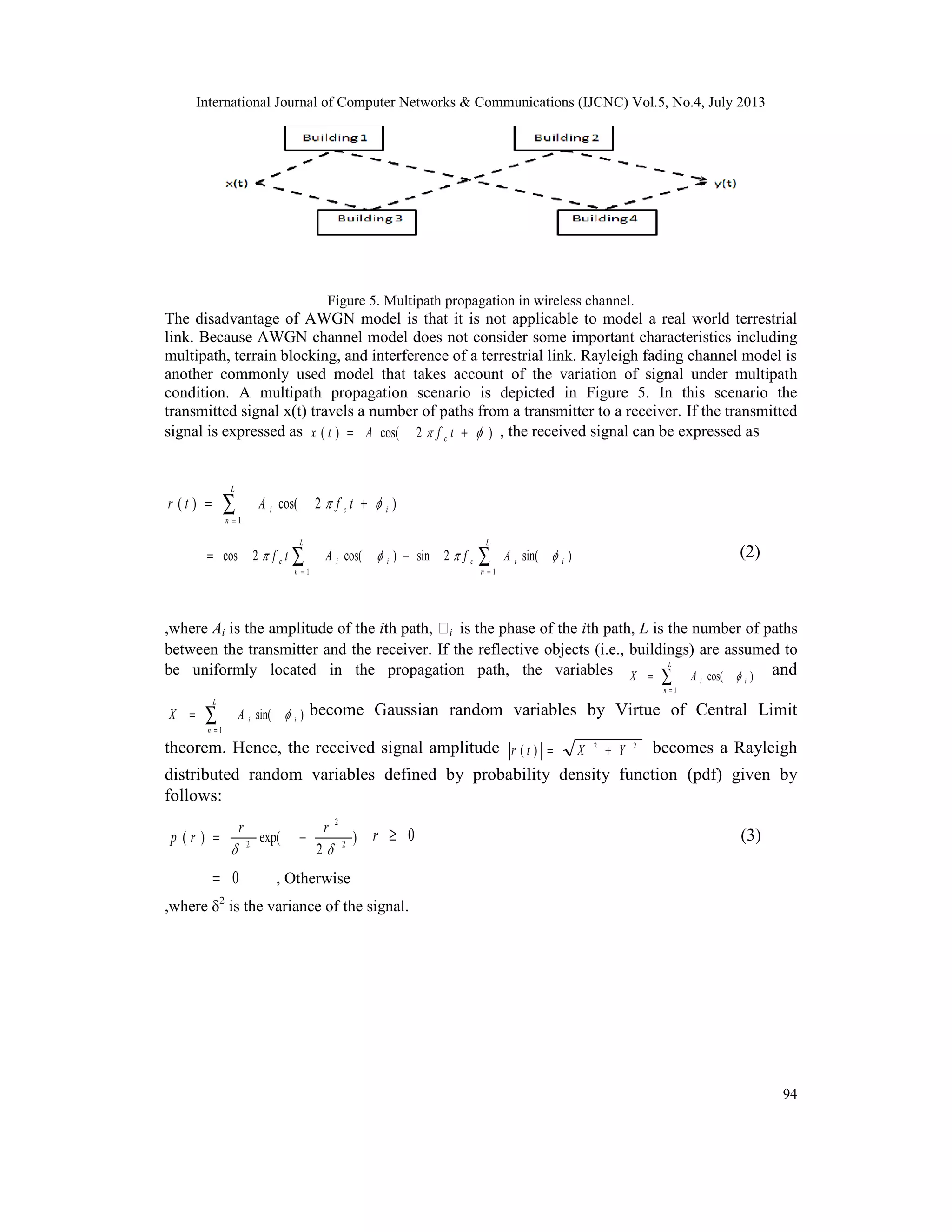 International Journal of Computer Networks & Communications (IJCNC) Vol.5, No.4, July 2013
94
Figure 5. Multipath propagation in wireless channel.
The disadvantage of AWGN model is that it is not applicable to model a real world terrestrial
link. Because AWGN channel model does not consider some important characteristics including
multipath, terrain blocking, and interference of a terrestrial link. Rayleigh fading channel model is
another commonly used model that takes account of the variation of signal under multipath
condition. A multipath propagation scenario is depicted in Figure 5. In this scenario the
transmitted signal x(t) travels a number of paths from a transmitter to a receiver. If the transmitted
signal is expressed as )2cos()(  += tfAtx c
, the received signal can be expressed as
)2cos()(
1
ici
L
n
tfAtr  += ∑=
∑∑ ==
−=
L
n
iicii
L
n
c AfAtf
11
)sin(2sin)cos(2cos  (2)
,where Ai is the amplitude of the ith path, ϕi is the phase of the ith path, L is the number of paths
between the transmitter and the receiver. If the reflective objects (i.e., buildings) are assumed to
be uniformly located in the propagation path, the variables )cos(
1
ii
L
n
AX ∑=
= and
)sin(
1
ii
L
n
AX ∑=
= become Gaussian random variables by Virtue of Central Limit
theorem. Hence, the received signal amplitude 22
)( YXtr += becomes a Rayleigh
distributed random variables defined by probability density function (pdf) given by
follows:
)
2
exp()( 2
2
2

rr
rp −= 0≥r (3)
0= , Otherwise
,where δ2
is the variance of the signal.
 