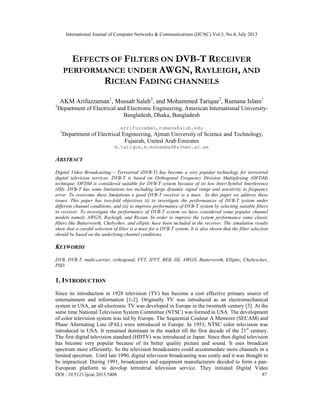 International Journal of Computer Networks & Communications (IJCNC) Vol.5, No.4, July 2013
DOI : 10.5121/ijcnc.2013.5408 87
EFFECTS OF FILTERS ON DVB-T RECEIVER
PERFORMANCE UNDER AWGN, RAYLEIGH, AND
RICEAN FADING CHANNELS
AKM Arifuzzaman1
, Mussab Saleh2
, and Mohammed Tarique2
, Rumana Islam1
2
Department of Electrical and Electronic Engineering, American International University-
Bangladesh, Dhaka, Bangladesh
arrifuzzaman,rumana@aiub.edu
1
Department of Electrical Engineering, Ajman University of Science and Technology,
Fujairah, United Arab Emirates
m.tarique,m.mohammad@ajman.ac.ae
ABSTRACT
Digital Video Broadcasting – Terrestrial (DVB-T) has become a very popular technology for terrestrial
digital television services. DVB-T is based on Orthogonal Frequency Division Multiplexing (OFDM)
technique. OFDM is considered suitable for DVB-T system because of its low Inter-Symbol Interference
(ISI). DVB-T has some limitations too including large dynamic signal range and sensitivity to frequency
error. To overcome these limitations a good DVB-T receiver is a must. In this paper we address these
issues. This paper has two-fold objectives (i) to investigate the performances of DVB-T system under
different channel conditions, and (ii) to improve performance of DVB-T system by selecting suitable filters
in receiver. To investigate the performance of DVB-T system we have considered some popular channel
models namely AWGN, Rayleigh, and Ricean. In order to improve the system performance some classic
filters like Butterworth, Chebyshev, and elliptic have been included in the receiver. The simulation results
show that a careful selection of filter is a must for a DVB-T system. It is also shown that the filter selection
should be based on the underlying channel conditions.
KEYWORDS
DVB, DVB-T, multi-carrier, orthogonal, FFT, IFFT, BER, ISI, AWGN, Butterworth, Elliptic, Chebyschev,
PSD.
1. INTRODUCTION
Since its introduction in 1928 television (TV) has become a cost effective primary source of
entertainment and information [1-2]. Originally TV was introduced as an electromechanical
system in USA, an all-electronic TV was developed in Europe in the twentieth century [3]. At the
same time National Television System Committee (NTSC) was formed in USA. The development
of color television system was led by Europe. The Sequential Couleur A Memoire (SECAM) and
Phase Alternating Line (PAL) were introduced in Europe. In 1953, NTSC color television was
introduced in USA. It remained dominant in the market till the first decade of the 21st
century.
The first digital television standard (HDTV) was introduced in Japan. Since then digital television
has become very popular because of its better quality picture and sound. It uses broadcast
spectrum more efficiently. So the television broadcasters could accommodate more channels in a
limited spectrum. Until late 1990, digital television broadcasting was costly and it was thought to
be impractical. During 1991, broadcasters and equipment manufacturers decided to form a pan-
European platform to develop terrestrial television service. They initiated Digital Video
 