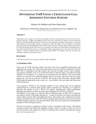 International Journal of Computer Networks & Communications (IJCNC) Vol.5, No.4, July 2013
DOI : 10.5121/ijcnc.2013.5410 117
OPTIMIZING VOIP USING A CROSS LAYER CALL
ADMISSION CONTROL SCHEME
Mumtaz AL-Mukhtar and Huda Abdulwahed
Department of Information Engineering, AL-Nahrain University, Baghdad, Iraq
almukhtar@fulbrightmail.org
ABSTRACT
Deploying wireless campus network becomes popular in many world universities for the services that are
provided. However, it suffers from different issues such as low VoIP network capacity, network congestion
effect on VoIP QoS and WLAN multi rate issue due to link adaptation technique. In this paper a cross layer
call admission control (CCAC) scheme is proposed to reduce the effects of these problems on VoWLAN
based on monitoring RTCPRR (Real Time Control Protocol Receiver Report) that provides the QoS level
for VoIP and monitoring the MAC layer for any change in the data rate. If the QoS level degrades due to
one of the aforementioned reasons, a considerable change in the packet size or the codec type will be the
solution. A wireless campus network is simulated using OPNET 14.5 modeler and many scenarios are
modeled to improve this proposed scheme.
KEYWORDS
VoIP Capacity, QoS, Cross-layering, VoWLAN, Codec Adaptation.
1. INTRODUCTION
Voice over IP (VoIP) has been widely used these years for its simplified infrastructure and
significant cost savings. One of the most interesting use cases for VoIP is in combination with the
IEEE 802.11 technology to provide wireless voice services to mobile devices such as laptops,
smart phones and PDAs. The use of VoWLAN (VoIP over WLAN) makes it possible for mobile
employee of an enterprise or a campus to be provided with cost effective voice and flexible
services [1]. However, two technical problems need to be solved. The first is that the system
capacity for voice can be quite low in WLAN. The second is that VoIP traffic and data traffic
from traditional applications (web, e-mail, etc...) can interfere with each other and bring down
VoIP performance.
Voice capacity is defined as the maximum number of voice sessions that can be supported
simultaneously by a network under specific quality constraints [2]. Therefore, it is essential to
determine the number of users a WLAN can support simultaneously without significantly
degrading the QoS and to analyze the delay, jitter and packet loss of VoIP over WLAN.
The objective of this paper is to study the effect of different codecs in IEEE 802.11 multi-rate
environment, and the VoIP packet payload size in order to develop a cross-layer call admission
control scheme between MAC and application layers. This mainly aims to enhance the network
capacity and quality for the VoIP calls with the accepted QoS constraints. This research focuses
on addressing the congestion in the network and the multi-rate issue caused by the link adaptation
technique in WLAN campus network.
The rest of the paper is organized as follows: section 2 introduces VoIP system, VoIP quality
evaluation criteria, and related link adaptation concept. Section 3 provides a brief overview of
several researches in the related area. Section 4 introduces the cross-layer call admission control
 