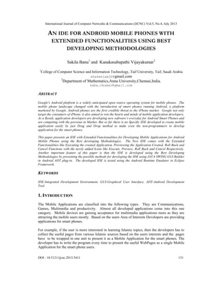 International Journal of Computer Networks & Communications (IJCNC) Vol.5, No.4, July 2013
DOI : 10.5121/ijcnc.2013.5411 131
AN IDE FOR ANDROID MOBILE PHONES WITH
EXTENDED FUNCTIONALITIES USING BEST
DEVELOPING METHODOLOGIES
Sakila Banu1
and Kanakasabapathi Vijayakumar2
1
College of Computer Science and Information Technology, Taif University, Taif, Saudi Arabia
shakeelamjb@gmail.com
2
Department of Mathematics,Anna University,Chennai,India.
saba.vkumar@gmail.com
ABSTRACT
Google's Android platform is a widely anticipated open source operating system for mobile phones. The
mobile phone landscape changed with the introduction of smart phones running Android, a platform
marketed by Google. Android phones are the first credible threat to the iPhone market. Google not only
target the consumers of iPhone, it also aimed to win the hearts and minds of mobile application developers.
As a Result, application developers are developing new software’s everyday for Android Smart Phones and
are competing with the previous in Market. But so far there is no Specific IDE developed to create mobile
application easily by just Drag and Drop method to make even the non-programmers to develop
application for the smart phones.
This paper presents an IDE with Extended Functionalities for Developing Mobile Applications for Android
Mobile Phones using the Best developing Methodologies. The New IDE comes with the Extended
Functionalities like Executing the created Application, Previewing the Application Created, Roll Back and
Cancel Functions with the newly added Icons like Execute, Preview, Roll Back and Cancel Respectively.
Another important feature of this paper is that the IDE is developed using the Best Developing
Methodologies by presenting the possible methods for developing the IDE using JAVA SWING GUI Builder
in Android ADT plug-in. The developed IDE is tested using the Android Runtime Emulator in Eclipse
Framework.
KEYWORDS
IDE-Integrated Development Environment, GUI-Graphical User Interface, ADT-Android Development
Tool.
1. INTRODUCTION
The Mobile Applications are classified into the following types. They are Communications,
Games, Multimedia and productivity. Almost all developed applications come into this one
category. Mobile devices are gaining acceptance for multimedia applications more as they are
attracting the mobile users mostly. Based on the users Area of Interests Developers are providing
applications for smart phones.
For example, if the user is more interested in learning Islamic topics, then the developers has to
collect the useful pages from various Islamic sources based on the users interests and the pages
have to be wrapped in one unit to present it as a Mobile Application for the smart phones. The
developer has to write the program every time to present the useful WebPages as a single Mobile
Application for the smart phone users.
 
