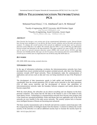 International Journal of Computer Networks & Communications (IJCNC) Vol.5, No.4, July 2013
DOI : 10.5121/ijcnc.2013.5412 147
IDS IN TELECOMMUNICATION NETWORK USING
PCA
Mohamed Faisal Elrawy1
, T. K. Abdelhamid2
and A. M. Mohamed3
1
Faculty of engineering, MUST University, 6th Of October, Egypt
eng_faisal1989@yahoo.com
2,3
Faculty of engineering, Assuit University, Assuit, Egypt
2
tarik_k@aun.edu.eg, 3
afm@aun.edu.eg
ABSTRACT
Data Security has become a very serious part of any organizational information system. Internet threats
have become more intelligent so it can deceive the basic security solutions such as firewalls and antivirus
scanners. To enhance the overall security of the network an additional security layer such as intrusion
detection system (IDS) has to be added. The anomaly detection IDS is a type of IDS that can differentiate
between normal and abnormal in the data monitored. This paper proposes two types of IDS, one of them
can be used as a network intrusion detection system (NIDS) with overall success (0.9161) and high
detection rate (0.9288) and the other type can also be used as a host intrusion detection system (HIDS) with
overall success (0.8493) and very high detection rate (0.9628) using NSL-KDD data set.
KEY WORDS
IDS, NIDS, HIDS, data mining, anomaly detection.
1.INTRODUCTION
In the age of information technology revolution the telecommunications networks have been
developed from circuit switched network to packet switched network, after that it has Mutations
enormous towards all-IP based networks. These developments make the communication of
applications and services such as data and voice are being transferred on top of the IP-protocol
[1].
The development of data transmission speeds in both uplink and downlink has increased
considerably from the second generation (2G) of radio access networks to the third generation
(3G) of radio access networks and the development of devices that subscribers of
telecommunications networks make the boundary between computers and mobile phones has
become unspecified.
With the smart phones, the subscriber can do almost everything and can dispense on the basic
personal computers. This means that the full data on the Internet is now in the hands of each
smart phone owners. Technologies in communications networks have become more progress and
it has raised new unwanted possibilities. Risks and threats that were applicable only in the fixed
networks are now feasible in the radio access networks. The security systems have to become
more intelligent because of threats are becoming more advanced.
The basic security measurements such as firewalls and antivirus scanners cannot keep pace with
the overgrowing number of intelligent attacks from the Internet. A solution to enhance the overall
security of the networks is to add an additional security layer to increase the security layers by
 