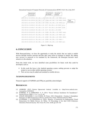 International Journal of Computer Networks & Communications (IJCNC) Vol.5, No.4, July 2013
171
Figure 11: Http Log
6. CONCLUSION
With HoneypotLabsac, we have the opportunity to study the attacks that are made to mobile
devices through wireless network and thus take some action in response to attacks. By adding
new services or protocols to be emulated by the framework, the Honeypot becomes more
attractive to the attackers.
From this initial work, we have identified some possibilities for future work that could be
developed, such as:
• In this work the focus is the Android operating system, nothing prevents to adapt the
project to run on other mobile operating systems.
• New services may be added and emulated on mobile devices.
ACKNOWLEDGEMENTS
Financial supports of FAPEMA and CNPq are gratefully acknowledged.
REFERENCES
[1] ANDROID. (2012) Sistema Operacional Android. Available in: <http://www.android.com>.
Accessed on: 01/03/2012.
[2] BARRERA, D. & OORSCHOT, V. P. (2011) “Secure Software Installation On Smartphones”.
Security Privacy, IEEE, v. 9, n. 3, p. 42 –48.
[3] COLLIN MULLINER, S. L.& LANGE, M. Poster, (2011) Honeydroid - Creating A Smartphone
Honeypot. In: IEEE Symposium on Privacy and Security, Poster. Oakland California: IEEE,.
[4] O’CONNOR, T. J.& SANGSTER, B., (2010) Honeym: A Framework For Implementing Virtual
Honeyclients For Mobile Devices. In: WiSec ’10: Proceedings of the third ACM Conference
Onwireless Network Security. New York, NY, USA: ACM, pp 129–138.
 