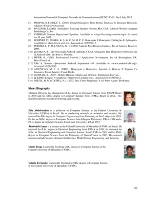 International Journal of Computer Networks & Communications (IJCNC) Vol.5, No.4, July 2013
172
[5] PROVOS, N.& HOLZ, T., (2010) Virtual Honeypots: From Botnet Tracking To Intrusion Detection.
Addison-Wesley Professional.
[6] SPITZNER, L.(2002) Honeypots: Tracking Hackers. Boston, MA, USA: Addison-Wesley Longman
Publishing Co., Inc.
[7] SYMBIAN. Sistema Operacional Symbian. Available in: <http://licensing.symbian.org/>. Accessed
on: 01 mar. 2012.
[8] HOEPERS C.; JESSEN, K. S. &. C. M. H. P. C. Honeypots E Honeynets: Definições E Aplicações.
Available in: <http://www.cert.br>. Accessed on: 01/05/2012.
[9] PEREIRA L. C. O & SILVA, M. L.,(2009) Android Para Desenvolvedores. Rio de Janeiro: Brasport,
2009.
[10] LECHETA, R. , (2010) Google Android: Aprenda A Criar Aplicações Para Dispositivos Móveis Com
O Android SDK. Sâo Paul o: Novatec.
[11] MEIER, R., (2010) Professional Android 2 Application Development. 1st. ed. Birmingham, UK:
Wrox Press Ltd.
[12] X86, A. Sistema Operacional Android Arquitetura x86. Available in: <www.android-x86.org>.
Accessed: 02/08/2012.
[13] ASSUNCAO, M. F. A. (2009) . Honeypots e Honeynets: Aprenda A Detectar E Enganar Os
Invasores. Rio de Janeiro: Visual Books.
[14] DUNHAM, K. (2009) Mobile Malware Attacks and Defence,. Burlington: Elsevier,.
[15] ECLIPSE. Eclipse. Available at: <http://www.eclipse.org.>. Accessed on: 01/06/2012.
[16] DEITEL, H. M.& DEITEL, P. J. (2003) Java Como Programar. 4. ed. Porto Alegre: Bookman,.
Short Biography
Vladimir Olivwira has obtained her B.Sc. degree in Computer Science from UESPI, Brazil
in 2000 and his M.Sc. degree in Computer Science from UFMA, Brazil in 2012. His
research interests include networking, and security.
Zair Abdelouahab is a professor in Computer Science at the Federal University of
Maranhão (UFMA) in Brazil. He is conducting research on networks and security. He
received his BSc degree in Computer Engineering from University of Setif, Algeria in 1985.
He has an M.Sc. degree in Computer Science from Glasgow University, UK in 1988 and a
Ph.D. degree in Computer Science from Leeds University, UK in 1993.
Denivaldo Lopes is a lecturer at the Federal University of Maranhão (UFMA) in Brazil. He
received his B.Sc. degree in Electrical Engineering from UFMA in 1999. He obtained his
M.Sc. in Electrical Engineering and Computer Science, from UFMA in 2001 and his Ph.D.
degree in Computer Science from the University of Nantes/France in 2005. His research
interests include Service-Oriented Architecture, Model Driven Engineering, and Security.
Mario Braga is currently finishing a BSc degree in Computer Science at the
Federal University of Maranhão (UFMA).
Valeria Fernandes is currently finishing her BSc degree in Computer Science
at the Federal University of Maranhão (UFMA).
 