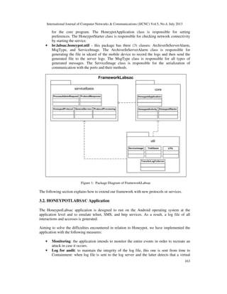 International Journal of Computer Networks & Communications (IJCNC) Vol.5, No.4, July 2013
163
for the core program. The HoneypotApplication class is responsible for setting
preferences. The HoneypotStarter class is responsible for checking network connectivity
by starting the service.
• br.labsac.honeypot.util - this package has three (3) classes: ArchiverInServerAlarm,
MsgType, and ServiceImage. The ArchiverInServerAlarm class is responsible for
generating the file in sdcard of the mobile device to record the logs and then send the
generated file to the server logs. The MsgType class is responsible for all types of
generated messages. The ServiceImage class is responsible for the serialization of
communication with the ports and their methods.
Figure 1: Package Diagram of FrameworkLabsac
The following section explains how to extend our framework with new protocols or services.
3.2. HONEYPOTLABSAC Application
The HoneypotLabsac application is designed to run on the Android operating system at the
application level and to emulate telnet, SMS, and http services. As a result, a log file of all
interactions and accesses is generated.
Aiming to solve the difficulties encountered in relation to Honeypot, we have implemented the
application with the following measures:
• Monitoring: the application intends to monitor the entire events in order to recreate an
attack in case it occurs.
• Log for audit: to maintain the integrity of the log file, this one is sent from time to
Containment: when log file is sent to the log server and the latter detects that a virtual
 