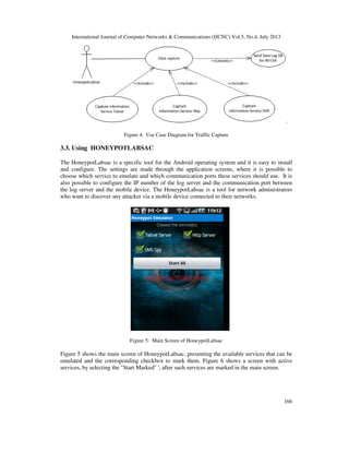 International Journal of Computer Networks & Communications (IJCNC) Vol.5, No.4, July 2013
166
.
Figure 4: Use Case Diagram for Traffic Capture
3.3. Using HONEYPOTLABSAC
The HoneypotLabsac is a specific tool for the Android operating system and it is easy to install
and configure. The settings are made through the application screens, where it is possible to
choose which service to emulate and which communication ports these services should use. It is
also possible to configure the IP number of the log server and the communication port between
the log server and the mobile device. The HoneypotLabsac is a tool for network administrators
who want to discover any attacker via a mobile device connected to their networks.
Figure 5: Main Screen of HoneypotLabsac
Figure 5 shows the main screen of HoneypotLabsac, presenting the available services that can be
emulated and the corresponding checkbox to mark them. Figure 6 shows a screen with active
services, by selecting the "Start Marked" ', after such services are marked in the main screen.
 
