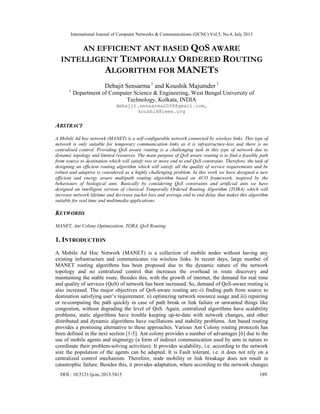 International Journal of Computer Networks & Communications (IJCNC) Vol.5, No.4, July 2013
DOI : 10.5121/ijcnc.2013.5415 189
AN EFFICIENT ANT BASED QOS AWARE
INTELLIGENT TEMPORALLY ORDERED ROUTING
ALGORITHM FOR MANETS
Debajit Sensarma 1
and Koushik Majumder 1
1
Department of Computer Science & Engineering, West Bengal University of
Technology, Kolkata, INDIA
debajit.sensarma2008@gmail.com,
koushik@ieee.org
ABSTRACT
A Mobile Ad hoc network (MANET) is a self configurable network connected by wireless links. This type of
network is only suitable for temporary communication links as it is infrastructure-less and there is no
centralised control. Providing QoS aware routing is a challenging task in this type of network due to
dynamic topology and limited resources. The main purpose of QoS aware routing is to find a feasible path
from source to destination which will satisfy two or more end to end QoS constrains. Therefore, the task of
designing an efficient routing algorithm which will satisfy all the quality of service requirements and be
robust and adaptive is considered as a highly challenging problem. In this work we have designed a new
efficient and energy aware multipath routing algorithm based on ACO framework, inspired by the
behaviours of biological ants. Basically by considering QoS constraints and artificial ants we have
designed an intelligent version of classical Temporally Ordered Routing Algorithm (TORA) which will
increase network lifetime and decrease packet loss and average end to end delay that makes this algorithm
suitable for real time and multimedia applications.
KEYWORDS
MANET, Ant Colony Optimization, TORA, QoS Routing
1. INTRODUCTION
A Mobile Ad Hoc Network (MANET) is a collection of mobile nodes without having any
existing infrastructure and communicates via wireless links. In recent days, large number of
MANET routing algorithms has been proposed due to the dynamic nature of the network
topology and no centralized control that increases the overhead in route discovery and
maintaining the stable route. Besides this, with the growth of internet, the demand for real time
and quality of services (QoS) of network has been increased. So, demand of QoS-aware routing is
also increased. The major objectives of QoS-aware routing are:-i) finding path from source to
destination satisfying user’s requirement. ii) optimizing network resource usage and iii) repairing
or re-computing the path quickly in case of path break or link failure or unwanted things like
congestion, without degrading the level of QoS. Again, centralized algorithms have scalability
problems, static algorithms have trouble keeping up-to-date with network changes, and other
distributed and dynamic algorithms have oscillations and stability problems. Ant based routing
provides a promising alternative to these approaches. Various Ant Colony routing protocols has
been defined in the next section [1-5]. Ant colony provides a number of advantages [6] due to the
use of mobile agents and stigmergy (a form of indirect communication used by ants in nature to
coordinate their problem-solving activities). It provides scalability, i.e. according to the network
size the population of the agents can be adapted. It is Fault tolerant, i.e. it does not rely on a
centralized control mechanism. Therefore, node mobility or link breakage does not result in
catastrophic failure. Besides this, it provides adaptation, where according to the network changes
 
