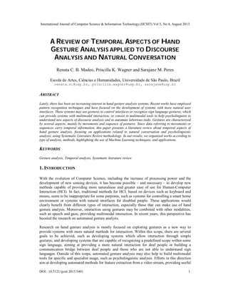 International Journal of Computer Science & Information Technology (IJCSIT) Vol 5, No 4, August 2013
DOI : 10.5121/ijcsit.2013.5401 1
A REVIEW OF TEMPORAL ASPECTS OF HAND
GESTURE ANALYSIS APPLIED TO DISCOURSE
ANALYSIS AND NATURAL CONVERSATION
Renata C. B. Madeo, Priscilla K. Wagner and Sarajane M. Peres
Escola de Artes, Ciências e Humanidades, Universidade de São Paulo, Brazil
renata.si@usp.br, priscilla.wagner@usp.br, sarajane@usp.br
ABSTRACT
Lately, there has been an increasing interest in hand gesture analysis systems. Recent works have employed
pattern recognition techniques and have focused on the development of systems with more natural user
interfaces. These systems may use gestures to control interfaces or recognize sign language gestures, which
can provide systems with multimodal interaction; or consist in multimodal tools to help psycholinguists to
understand new aspects of discourse analysis and to automate laborious tasks. Gestures are characterized
by several aspects, mainly by movements and sequence of postures. Since data referring to movements or
sequences carry temporal information, this paper presents a literature review about temporal aspects of
hand gesture analysis, focusing on applications related to natural conversation and psycholinguistic
analysis, using Systematic Literature Review methodology. In our results, we organized works according to
type of analysis, methods, highlighting the use of Machine Learning techniques, and applications.
KEYWORDS
Gesture analysis, Temporal analysis, Systematic literature review
1. INTRODUCTION
With the evolution of Computer Science, including the increase of processing power and the
development of new sensing devices, it has become possible – and necessary – to develop new
methods capable of providing more naturalness and greater ease of use for Human-Computer
Interaction (HCI). In fact, traditional methods for HCI, based on devices such as keyboard and
mouse, seem to be inappropriate for some purposes, such as systems for controlling a smart home
environment or systems with natural interfaces for disabled people. These applications would
clearly benefit from different types of interaction, especially those that can make use of hand
gesture analysis. Moreover, interaction using gestures may be combined with other modalities,
such as speech and gaze, providing multimodal interaction. In recent years, this perspective has
boosted the research on automated gesture analysis.
Research on hand gesture analysis is mostly focused on exploring gestures as a new way to
provide systems with more natural methods for interaction. Within this scope, there are several
goals to be achieved, such as developing systems which allow interaction through simple
gestures, and developing systems that are capable of recognizing a predefined scope within some
sign language, aiming at providing a more natural interaction for deaf people or building a
communication bridge between deaf people and those who are not able to understand sign
languages. Outside of this scope, automated gesture analysis may also help to build multimodal
tools for specific and specialist usage, such as psycholinguistic analysis. Efforts in this direction
aim at developing automated methods for feature extraction from a video stream, providing useful
 