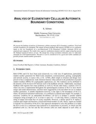 International Journal of Computer Science & Information Technology (IJCSIT) Vol 5, No 4, August 2013
DOI : 10.5121/ijcsit.2013.5403 35
ANALYSIS OF ELEMENTARY CELLULAR AUTOMATA
BOUNDARY CONDITIONS
K. Salman
Middle Tennessee State University
Murfreesboro, TN 37132, USA
ksalman@mtsu.edu
ABSTRACT
We present the findings of analysis of elementary cellular automata (ECA) boundary conditions. Fixed and
variable boundaries are attempted. The outputs of linear feedback shift registers (LFSRs) act as continuous
inputs to the two boundaries of a one-dimensional (1-D) Elementary Cellular Automata (ECA) are
analyzed and compared. The results show superior randomness features and the output string has passed
the Diehard statistical battery of tests. The design has strong correlation immunity and it is inherently
amenable for VLSI implementation. Therefore it can be considered to be a good and viable candidate for
parallel pseudo random number generation.
KEYWORDS
Linear Feedback Shift Registers, Cellular Automata, Boundary Conditions, Diehard
1. INTRODUCTION
Both LFSRs and CAs have been used extensively in a wide area of applications, particularly
random number generation for Mont Carlo simulation, communications, gaming, cryptography
and network security, to name a few, [1-8]. LFSRs, albeit simple in structure and design were
proven to have comparatively weak statistical features when utilized in the production of pseudo
random numbers (PRNs) for cryptographic applications, [2]. The weakness can be attributed to
the linearity of the Exclusive-Or function used in the feedback network. Additionally, non-linear
feedback shift registers have their problems as well [1]. On the other hand, a uniform 1-D CA,
where one rule is implemented throughout the spatiotemporal evolution of the CA, have shown
unique and useful characteristics, and have been suggested by [3,4] and others for use in random
number generation. A notable impediment however, is the input to the boundaries of the CA,
where, for practical realization restrictions, it is confined to a limited span length. For example, a
necessary condition for an unbounded (bi-infinite) 1-D ECA to produce a pseudo random
contiguous string of length ∈  is to have a span of + 2 cells long. Hence, a relatively long
string of output will render the CA overly unsuitable. However, a shorter span ∈  implies a
constant span length and therefore a fixed and limited number of cells. Hence, inputs are needed
to feed the two extremities of the ECA. One approach attempted to solve this problem is to make
the ECA evolve in a continuous loop (referred to as autonomous or periodic), in which case the
peripheral cells (i.e. the last and the first extreme cells) are made adjacent to each other, as
 