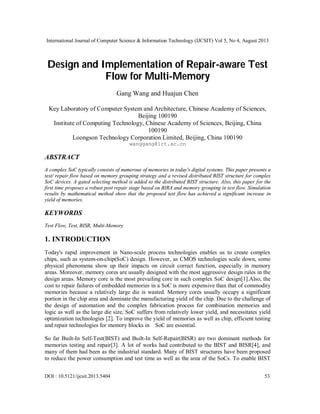 International Journal of Computer Science & Information Technology (IJCSIT) Vol 5, No 4, August 2013
DOI : 10.5121/ijcsit.2013.5404 53
Design and Implementation of Repair-aware Test
Flow for Multi-Memory
Gang Wang and Huajun Chen
Key Laboratory of Computer System and Architecture, Chinese Academy of Sciences,
Beijing 100190
Institute of Computing Technology, Chinese Academy of Sciences, Beijing, China
100190
Loongson Technology Corporation Limited, Beijing, China 100190
wanggang@ict.ac.cn
ABSTRACT
A complex SoC typically consists of numerous of memories in today's digital systems. This paper presents a
test/ repair flow based on memory grouping strategy and a revised distributed BIST structure for complex
SoC devices. A gated selecting method is added to the distributed BIST structure. Also, this paper for the
first time proposes a robust post repair stage based on BIRA and memory grouping in test flow. Simulation
results by mathematical method show that the proposed test flow has achieved a significant increase in
yield of memories.
KEYWORDS
Test Flow, Test, BISR, Multi-Memory
1. INTRODUCTION
Today's rapid improvement in Nano-scale process technologies enables us to create complex
chips, such as system-on-chip(SoC) design. However, as CMOS technologies scale down, some
physical phenomena show up their impacts on circuit correct function, especially in memory
areas. Moreover, memory cores are usually designed with the most aggressive design rules in the
design areas. Memory core is the most prevailing core in such complex SoC design[1].Also, the
cost to repair failures of embedded memories in a SoC is more expensive than that of commodity
memories because a relatively large die is wasted. Memory cores usually occupy a significant
portion in the chip area and dominate the manufacturing yield of the chip. Due to the challenge of
the design of automation and the complex fabrication process for combination memories and
logic as well as the large die size, SoC suffers from relatively lower yield, and necessitates yield
optimization technologies [2]. To improve the yield of memories as well as chip, efficient testing
and repair technologies for memory blocks in SoC are essential.
So far Built-In Self-Test(BIST) and Built-In Self-Repair(BISR) are two dominant methods for
memories testing and repair[3]. A lot of works had contributed to the BIST and BISR[4], and
many of them had been as the industrial standard. Many of BIST structures have been proposed
to reduce the power consumption and test time as well as the area of the SoCs. To enable BIST
 
