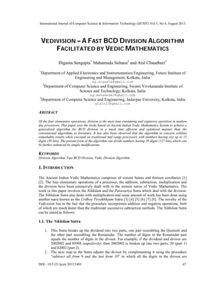 International Journal of Computer Science & Information Technology (IJCSIT) Vol 5, No 4, August 2013
DOI : 10.5121/ijcsit.2013.5405 67
VEDIVISION – A FAST BCD DIVISION ALGORITHM
FACILITATED BY VEDIC MATHEMATICS
Diganta Sengupta1
Mahamuda Sultana2
and Atal Chaudhuri3
1
Department of Applied Electronics and Instrumentation Engineering, Future Institute of
Engineering and Management, Kolkata, India
sg.diganta@gmail.com
2
Department of Computer Science and Engineering, Swami Vivekananda Institute of
Science and Technology, Kolkata, India
sg.mahamuda3@gmail.com
3
Department of Computer Science and Engineering, Jadavpur University, Kolkata, India
atalc23@gmail.com
ABSTRACT
Of the four elementary operations, division is the most time consuming and expensive operation in modern
day processors. This paper uses the tricks based on Ancient Indian Vedic Mathematics System to achieve a
generalized algorithm for BCD division in a much time efficient and optimised manner than the
conventional algorithms in literature. It has also been observed that the algorithm in concern exhibits
remarkable results when executed on traditional mid range processors with numbers having size up to 15
digits (50 bits). The present form of the algorithm can divide numbers having 38 digits (127 bits) which can
be further enhanced by simple modifications.
KEYWORDS
Division Algorithm, Fast BCD Division, Vedic Division Algorithm.
1. INTRODUCTION
The Ancient Indian Vedic Mathematics comprises of sixteen Sutras and thirteen corollaries [1]
[2]. The four elementary operations of a processor, the addition, subtraction, multiplication and
the division have been extensively dealt with in the sixteen sutras of Vedic Mathematics. The
work in this paper involves the Nikhilam and the Paravartya Sutra which deal with the division.
The Nikhilam Sutra also deals with multiplication and some amount of work has been done using
another sutra known as the Urdhva Tiryakbhyam Sutra [3] [4] [5] [6] [7] [8]. The novelty of the
Vedivision lies in the fact that the procedure incorporates addition and negation operations, both
of which are much faster than the traditional successive subtraction methods. The Nikhilam Sutra
can be stated as follows:
1.1. The Nikhilam Sutra
1. This Sutra breaks up the dividend into two parts, one part resembling the Quotient and
the other part resembling the Remainder. The number of digits in the Remainder part
equals the number of digits in the divisor. For example, if the dividend and divisor are
2002002 and 89998 respectively, then 2002002 is broken up into two parts, 20 (part 1)
and 02002 (part 2).
2. The next step in the Sutra adjusts the divisor by complimenting it using the procedure
“subtract all from 9 and the last from 10” in which all the digits in the divisor are
 