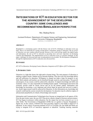 International Journal of Computer Science & Information Technology (IJCSIT) Vol 5, No 4, August 2013
DOI : 10.5121/ijcsit.2013.5406 81
INTEGRATIONS OF ICT IN EDUCATION SECTOR FOR
THE ADVANCEMENT OF THE DEVELOPING
COUNTRY: SOME CHALLENGES AND
RECOMMENDATIONS-BANGLADESH PERSPECTIVE
Mst. Shahnaj Parvin
Assistant Professor, Department of Computer Science and Engineering, International
Islamic University Chittagong, Bangladesh
shahnaj_iiuc@yahoo.com
ABSTRACT
Bangladesh is a developing country with the literacy rate of 62.5%. Challenges in education sector are
huge. There is no doubt that IT is going to bring about a tremendous change in education. The use of ICT
in education was more student-centred learning. Because of the world moving rapidly into digital media
and information, the role of ICT in education is becoming more and more important. In developing
countries like Bangladesh, The implementation of ICT in education sector is a greatest challenge. In this
paper, challenges are discussed and some recommendations are provided. The development of Bangladesh
through the implementation of ICT in education also discussed here.
KEYWORDS
ICT, ICT in Education, Developing Country Education, Integration of ICT, Effects of ICT in Education.
1. INTRODUCTION
Education is a light that shows the right path to human being. The main purpose of education is
making a student literate. Student can do rationale thinking. They have also the knowledge ability
and self sufficiency by education. Willingness to change can make a hope for progress in any
field. Both students and teachers can be benefited through creativity and innovation. The growth
and progress of any society could be achieved by education. It imparts knowledge and skills and
inculcates values. It is also responsible for building human capital. Technological innovation and
economic growth could be raised, driven and set by the human capital. Information and
knowledge are becoming a very important and critical input for growth and survival in today’s
era. Social improvement could be achieved by Education. In this information era, knowledge and
research could lead the society towards the development. So education may be called an engine of
advancement propelled by its wheels of knowledge and research.
Information and Communication Technologies have become an integral part in all aspects of life.
Over the past twenty years, the use of ICT has given a drastic change in business and governance.
ICT has begun its presence within education, but the impact has not been extensive as it is in
other fields. The Government of Bangladesh (GOB) has an agenda to become Bangladesh a
digital one. In this context, UNESCO has been providing support to the GOB to adopt ICT in
education. In the context of growing demand of ICTs in everyday life, the GOB and NGOs are
trying to integrate ICTs as innovative approach to education. Teaching learning materials
 