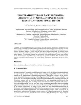 International Journal of Computer Science & Information Technology (IJCSIT) Vol 5, No 4, August 2013
DOI : 10.5121/ijcsit.2013.5407 93
COMPARATIVE STUDY OF BACKPROPAGATION
ALGORITHMS IN NEURAL NETWORK BASED
IDENTIFICATION OF POWER SYSTEM
Sheela Tiwari1
, Ram Naresh2
, Rameshwar Jha3
1
Department of Instrumentation and Control Engineering, Dr. B R Ambedkar National
Institute of Technology, Jalandhar, Punjab, India
tiwaris@nitj.ac.in
2
Department of Electrical Engineering, National Institute of Technology, Hamirpur,
Himachal Pradesh, India
rnareshnith@gmail.com
3
IET Bhaddal Technical Campus, Ropar, Punjab, India
rjharjha@yahoo.com
ABSTRACT
This paper explores the application of artificial neural networks for online identification of a multimachine
power system. A recurrent neural network has been proposed as the identifier of the two area, four machine
system which is a benchmark system for studying electromechanical oscillations in multimachine power
systems. This neural identifier is trained using the static Backpropagation algorithm. The emphasis of the
paper is on investigating the performance of the variants of the Backpropagation algorithm in training the
neural identifier. The paper also compares the performances of the neural identifiers trained using variants
of the Backpropagation algorithm over a wide range of operating conditions. The simulation results
establish a satisfactory performance of the trained neural identifiers in identification of the test power
system.
KEYWORDS
System Identification, Recurrent Neural Networks, Static Backpropagation (BP)
1. INTRODUCTION
With a continuously increasing demand for electric power worldwide, there is an impending need
of augmenting the power carrying capacity of the existing power grid. The existing power grid
requires to be “smartened up” to improve the reliability, security and efficiency of the electric
power system. Continuous monitoring and intelligent control of the grid activities is the key to a
smart grid. The conventional controllers require acceptable approximate mathematical models of
the power systems and the involved uncertainties but with increasing complexities in the
contemporary power grid, it is becoming tedious and time consuming to generate such models.
Artificial neural networks (ANNs) have been known to have the capability to learn the complex
approximate relationships between the inputs and the outputs of the system and are not restricted
by the size and complexity of the system [1]. The ANNs learn these approximate relationships on
the basis of actual inputs and outputs. Therefore, they are generally more accurate as compared to
the relationships based on assumptions. This imparts immense potential to the ANNs for use in
identification and control of the modern power systems. ANNs have been proposed for detection
of power system harmonics [2-4], fault section estimation [5-6], fault diagnostics of power plant
 