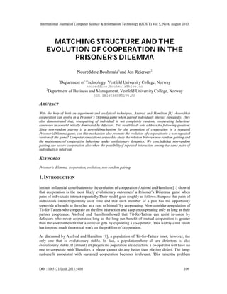 International Journal of Computer Science & Information Technology (IJCSIT) Vol 5, No 4, August 2013
DOI : 10.5121/ijcsit.2013.5408 109
MATCHING STRUCTURE AND THE
EVOLUTION OF COOPERATION IN THE
PRISONER’S DILEMMA
Noureddine Bouhmala1
and Jon Reiersen2
1
Department of Technology, Vestfold University College, Norway
noureddine.bouhmala@hive.no
2
Department of Business and Management, Vestfold University College, Norway
jon.reiersen@hive.no
ABSTRACT
With the help of both an experiment and analytical techniques, Axelrod and Hamilton [1] showedthat
cooperation can evolve in a Prisoner’s Dilemma game when pairsof individuals interact repeatedly. They
also demonstrated that, whenpairing of individual is not completely random, cooperating behaviour
canevolve in a world initially dominated by defectors. This result leads usto address the following question:
Since non-random pairing is a powerfulmechanism for the promotion of cooperation in a repeated
Prisoner’sDilemma game, can this mechanism also promote the evolution of cooperationin a non-repeated
version of the game? Computer simulations areused to study the relation between non-random pairing and
the maintenanceof cooperative behaviour under evolutionary dynamics. We concludethat non-random
pairing can secure cooperation also when the possibilityof repeated interaction among the same pairs of
individuals is ruled out.
KEYWORDS
Prisoner’s dilemma, cooperation, evolution, non-random pairing
1. INTRODUCTION
In their influential contributions to the evolution of cooperation Axelrod andHamilton [1] showed
that cooperation is the most likely evolutionary outcomeof a Prisoner’s Dilemma game when
pairs of individuals interact repeatedly.Their model goes roughly as follows: Suppose that pairs of
individuals interactrepeatedly over time and that each member of a pair has the opportunity
toprovide a benefit to the other at a cost to himself by cooperating. Now consider apopulation of
Tit-for-Tatters who cooperate on the first interaction and keep oncooperating only as long as their
partner cooperates. Axelrod and Hamiltonshowed that Tit-for-Tatters can resist invasion by
defectors who never cooperateas long as the long-run benefit of mutual cooperation is greater
than the shortrunbenefit that a defector gets by exploiting a co-operator. This widely cited result
has inspired much theoretical work on the problem of cooperation.
As discussed by Axelrod and Hamilton [1], a population of Tit-for-Tatters isnot, however, the
only one that is evolutionary stable. In fact, a populationwhere all are defectors is also
evolutionary stable. If (almost) all players ina population are defectors, a co-operator will have no
one to cooperate with.Therefore, a player cannot do any better than playing defect. The long-
runbenefit associated with sustained cooperation becomes irrelevant. This raisesthe problem
 