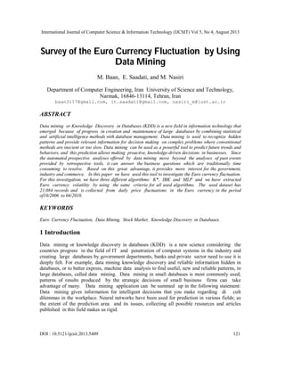 International Journal of Computer Science & Information Technology (IJCSIT) Vol 5, No 4, August 2013
DOI : 10.5121/ijcsit.2013.5409 121
Survey of the Euro Currency Fluctuation by Using
Data Mining
M. Baan, E. Saadati, and M. Nasiri
Department of Computer Engineering, Iran University of Science and Technology,
Narmak, 16846-13114, Tehran, Iran
baan3117@gmail.com, it.saadati@gmail.com, nasiri_m@iust.ac.ir
ABSTRACT
Data mining or Knowledge Discovery in Databases (KDD) is a new field in information technology that
emerged because of progress in creation and maintenance of large databases by combining statistical
and artificial intelligence methods with database management. Data mining is used to recognize hidden
patterns and provide relevant information for decision making on complex problems where conventional
methods are inecient or too slow. Data mining can be used as a powerful tool to predict future trends and
behaviors, and this prediction allows making proactive, knowledge-driven decisions in businesses. Since
the automated prospective analyses offered by data mining move beyond the analyses of past events
provided by retrospective tools, it can answer the business questions which are traditionally time
consuming to resolve. Based on this great advantage, it provides more interest for the government,
industry and commerce. In this paper we have used this tool to investigate the Euro currency fluctuation.
For this investigation, we have three different algorithms: K*, IBK and MLP and we have extracted
Euro currency volatility by using the same criteria for all used algorithms. The used dataset has
21,084 records and is collected from daily price fluctuations in the Euro currency in the period
of10/2006 to 04/2010.
KEYWORDS
Euro Currency Fluctuation, Data Mining, Stock Market, Knowledge Discovery in Databases.
1 Introduction
Data mining or knowledge discovery in databases (KDD) is a new science considering the
countries progress in the field of IT and penetration of computer systems in the industry and
creating large databases by government departments, banks and private sector need to use it is
deeply felt. For example, data mining knowledge discovery and reliable information hidden in
databases, or to better express, machine data analysis to find useful, new and reliable patterns, in
large databases, called data mining. Data mining in small databases is most commonly used;
patterns of results produced by the strategic decisions of small business firms can take
advantage of many. Data mining application can be summed up in the following statement:
Data mining gives information for intelligent decisions that you make regarding di cult
dilemmas in the workplace. Neural networks have been used for prediction in various fields; as
the extent of the prediction area and its issues, collecting all possible resources and articles
published in this field makes us rigid.
 