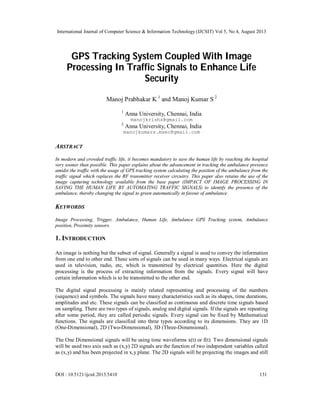 International Journal of Computer Science & Information Technology (IJCSIT) Vol 5, No 4, August 2013
DOI : 10.5121/ijcsit.2013.5410 131
GPS Tracking System Coupled With Image
Processing In Traffic Signals to Enhance Life
Security
Manoj Prabhakar K 1
and Manoj Kumar S 2
1
Anna University, Chennai, India
manojkrishs@gmail.com
2
Anna University, Chennai, India
manojkumars.msec@gmail.com
ABSTRACT
In modern and crowded traffic life, it becomes mandatory to save the human life by reaching the hospital
very sooner than possible. This paper explains about the advancement in tracking the ambulance presence
amidst the traffic with the usage of GPS tracking system calculating the position of the ambulance from the
traffic signal which replaces the RF transmitter receiver circuitry. This paper also retains the use of the
image capturing technology available from the base paper (IMPACT OF IMAGE PROCESSING IN
SAVING THE HUMAN LIFE BY AUTOMATING TRAFFIC SIGNALS) to identify the presence of the
ambulance, thereby changing the signal to green automatically in favour of ambulance.
KEYWORDS
Image Processing, Trigger, Ambulance, Human Life, Ambulance GPS Tracking system, Ambulance
position, Proximity sensors.
1. INTRODUCTION
An image is nothing but the subset of signal. Generally a signal is used to convey the information
from one end to other end. These sorts of signals can be used in many ways. Electrical signals are
used in television, radio, etc, which is transmitted by electrical quantities. Here the digital
processing is the process of extracting information from the signals. Every signal will have
certain information which is to be transmitted to the other end.
The digital signal processing is mainly related representing and processing of the numbers
(sequence) and symbols. The signals have many characteristics such as its shapes, time durations,
amplitudes and etc. These signals can be classified as continuous and discrete time signals based
on sampling. There are two types of signals, analog and digital signals. If the signals are repeating
after some period, they are called periodic signals. Every signal can be fixed by Mathematical
functions. The signals are classified into three types according to its dimensions. They are 1D
(One-Dimensional), 2D (Two-Dimensional), 3D (Three-Dimensional).
The One Dimensional signals will be using time waveforms x(t) or f(t). Two dimensional signals
will be used two axis such as (x,y) 2D signals are the function of two independent variables called
as (x,y) and has been projected in x,y plane. The 2D signals will be projecting the images and still
 
