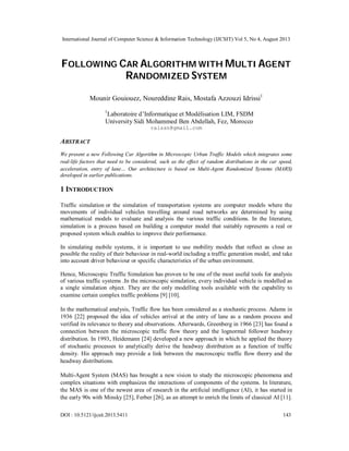 International Journal of Computer Science & Information Technology (IJCSIT) Vol 5, No 4, August 2013
DOI : 10.5121/ijcsit.2013.5411 143
FOLLOWING CAR ALGORITHM WITH MULTI AGENT
RANDOMIZED SYSTEM
Mounir Gouiouez, Noureddine Rais, Mostafa Azzouzi Idrissi1
1
Laboratoire d’Informatique et Modélisation LIM, FSDM
University Sidi Mohammed Ben Abdellah, Fez, Morocco
raissn@gmail.com
ABSTRACT
We present a new Following Car Algorithm in Microscopic Urban Traffic Models which integrates some
real-life factors that need to be considered, such as the effect of random distributions in the car speed,
acceleration, entry of lane… Our architecture is based on Multi-Agent Randomized Systems (MARS)
developed in earlier publications.
1 INTRODUCTION
Traffic simulation or the simulation of transportation systems are computer models where the
movements of individual vehicles travelling around road networks are determined by using
mathematical models to evaluate and analysis the various traffic conditions. In the literature,
simulation is a process based on building a computer model that suitably represents a real or
proposed system which enables to improve their performance.
In simulating mobile systems, it is important to use mobility models that reflect as close as
possible the reality of their behaviour in real-world including a traffic generation model, and take
into account driver behaviour or specific characteristics of the urban environment.
Hence, Microscopic Traffic Simulation has proven to be one of the most useful tools for analysis
of various traffic systems .In the microscopic simulation, every individual vehicle is modelled as
a single simulation object. They are the only modelling tools available with the capability to
examine certain complex traffic problems [9] [10].
In the mathematical analysis, Traffic flow has been considered as a stochastic process. Adams in
1936 [22] proposed the idea of vehicles arrival at the entry of lane as a random process and
verified its relevance to theory and observations. Afterwards, Greenberg in 1966 [23] has found a
connection between the microscopic traffic flow theory and the lognormal follower headway
distribution. In 1993, Heidemann [24] developed a new approach in which he applied the theory
of stochastic processes to analytically derive the headway distribution as a function of traffic
density. His approach may provide a link between the macroscopic traffic flow theory and the
headway distributions.
Multi-Agent System (MAS) has brought a new vision to study the microscopic phenomena and
complex situations with emphasizes the interactions of components of the systems. In literature,
the MAS is one of the newest area of research in the artificial intelligence (AI), it has started in
the early 90s with Minsky [25], Ferber [26], as an attempt to enrich the limits of classical AI [11].
 