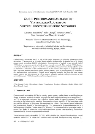 International Journal of Next-Generation Networks (IJNGN) Vol.5, No.4, December 2013
DOI : 10.5121/ijngn.2013.5401 1
CACHE PERFORMANCE ANALYSIS OF
VIRTUALIZED ROUTER ON
VIRTUAL CONTENT-CENTRIC NETWORKS
Keiichiro Tsukamoto1
, Kaito Ohsugi1
, Hiroyuki Ohsaki2
,
Toru Hasegawa1
and Masayuki Murata 1
1
Graduate School of Information Science and Technology,
Osaka University, Osaka, Japan
2
Department of Informatics, School of Science and Technology,
Kwansei Gakuin University, Hyogo, Japan
ABSTRACT
Content-centric networking (CCN) is one of the major proposals for realizing information-centric
networking. CCN routers cache forwarded data in a buffer memory called the ContentStore (CS). Virtual
content-centric networking (VCCN), which enables the construction of multiple virtual networks (called
VCCN slices) on a content-centric network, has been recently proposed. When multiple VCCN slices are
constructed, the performance of each VCCN slice and that of the entire network are strongly affected by the
CCN routers' CS allocation to VCCN router instances in VCCN slices. In this paper, we analyze the effects
of CS allocation methods and content request patterns in VCCN slices on the performance of each VCCN
slice and that of the entire network. Through several numerical examples, we show that when content
request patterns are heterogeneous, a hybrid resource allocation method is effective in terms of both
network fairness for VCCN slices and overall network performance.
KEYWORDS
CCN (Content-Centric Networking), Router Virtualization, Resource Allocation, Markov Chain, LRU
(Least Recently Used)
1. INTRODUCTION
Content-centric networking (CCN), in which a router routes a packet based on an identifier as-
signed to content, is one of the major proposals for realizing information-centric networking [1].
In CCN, a request packet from a user, called an Interest packet, is routed between CCN routers
according to the longest prefix matching the requesting content identifier. If the Interest packet is
successfully delivered to the source, the content packet, called a Data packet, is sent back to the
user by traversing the path of the Interest packet. CCN routers cache forwarded Data packets in a
buffer memory called the ContentStore (CS). When a CCN router receives an Interest packet for a
cached Data packet, it returns the cached packet so that the average content delivery time and the
amount of traffic over the network can be reduced.
Virtual content-centric networking (VCCN), which enables the construction of multiple virtual
networks (called VCCN slices) on a content-centric network, has been recently proposed [2].
 