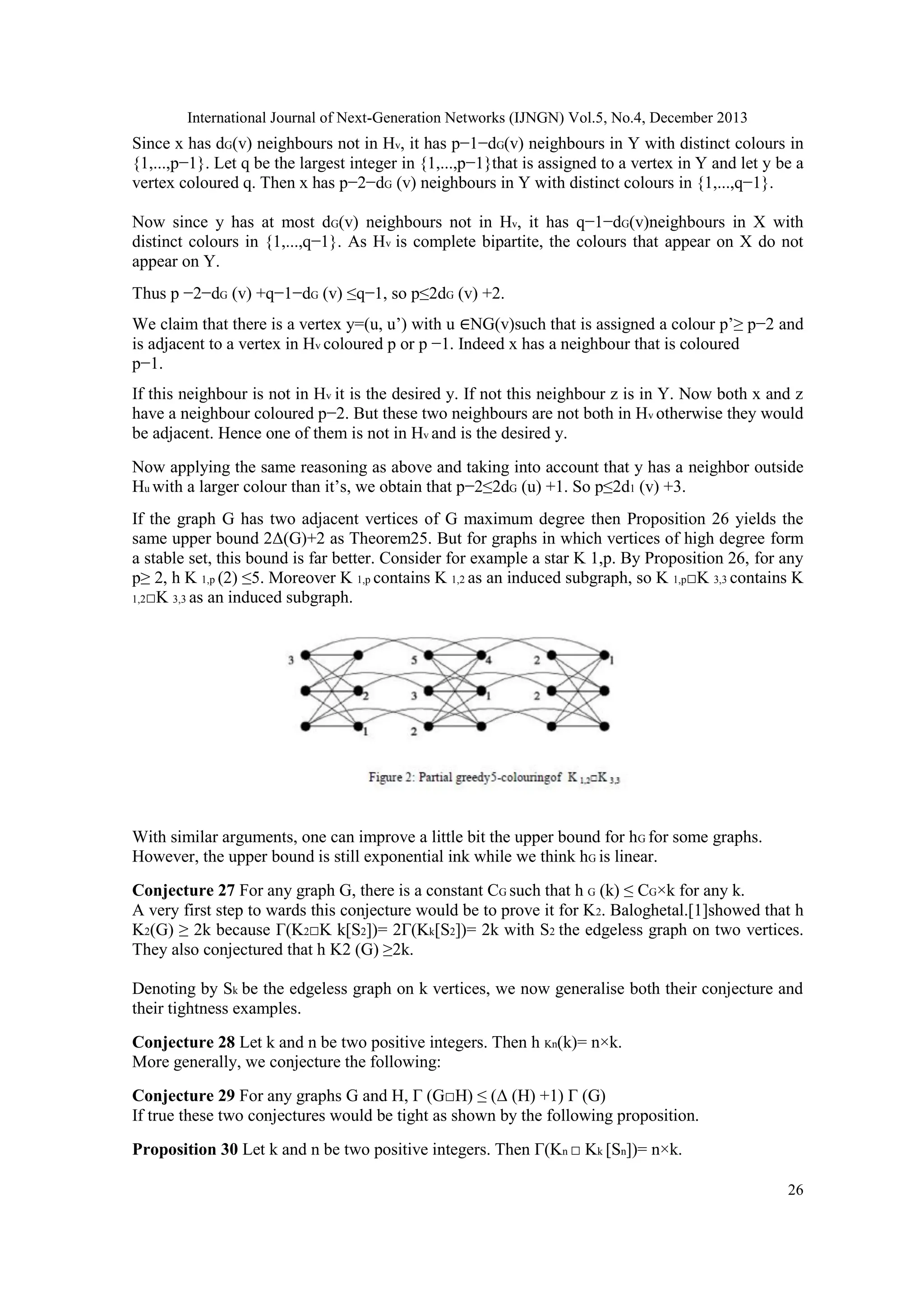 International Journal of Next-Generation Networks (IJNGN) Vol.5, No.4, December 2013
26
Since x has dG(v) neighbours not in Hv, it has p−1−dG(v) neighbours in Y with distinct colours in
{1,...,p−1}. Let q be the largest integer in {1,...,p−1}that is assigned to a vertex in Y and let y be a
vertex coloured q. Then x has p−2−dG (v) neighbours in Y with distinct colours in {1,...,q−1}.
Now since y has at most dG(v) neighbours not in Hv, it has q−1−dG(v)neighbours in X with
distinct colours in {1,...,q−1}. As Hv is complete bipartite, the colours that appear on X do not
appear on Y.
Thus p −2−dG (v) +q−1−dG (v) ≤q−1, so p≤2dG (v) +2.
We claim that there is a vertex y=(u, u’) with u ∈NG(v)such that is assigned a colour p’≥ p−2 and
is adjacent to a vertex in Hv coloured p or p −1. Indeed x has a neighbour that is coloured
p−1.
If this neighbour is not in Hv it is the desired y. If not this neighbour z is in Y. Now both x and z
have a neighbour coloured p−2. But these two neighbours are not both in Hv otherwise they would
be adjacent. Hence one of them is not in Hv and is the desired y.
Now applying the same reasoning as above and taking into account that y has a neighbor outside
Hu with a larger colour than it’s, we obtain that p−2≤2dG (u) +1. So p≤2d1 (v) +3.
If the graph G has two adjacent vertices of G maximum degree then Proposition 26 yields the
same upper bound 2Δ(G)+2 as Theorem25. But for graphs in which vertices of high degree form
a stable set, this bound is far better. Consider for example a star K 1,p. By Proposition 26, for any
p≥ 2, h K 1,p (2) ≤5. Moreover K 1,p contains K 1,2 as an induced subgraph, so K 1,p□K 3,3 contains K
1,2□K 3,3 as an induced subgraph.
With similar arguments, one can improve a little bit the upper bound for hG for some graphs.
However, the upper bound is still exponential ink while we think hG is linear.
Conjecture 27 For any graph G, there is a constant CG such that h G (k) ≤ CG×k for any k.
A very first step to wards this conjecture would be to prove it for K2. Baloghetal.[1]showed that h
K2(G) ≥ 2k because Γ(K2□K k[S2])= 2Γ(Kk[S2])= 2k with S2 the edgeless graph on two vertices.
They also conjectured that h K2 (G) ≥2k.
Denoting by Sk be the edgeless graph on k vertices, we now generalise both their conjecture and
their tightness examples.
Conjecture 28 Let k and n be two positive integers. Then h Kn(k)= n×k.
More generally, we conjecture the following:
Conjecture 29 For any graphs G and H, Γ (G□H) ≤ (Δ (H) +1) Γ (G)
If true these two conjectures would be tight as shown by the following proposition.
Proposition 30 Let k and n be two positive integers. Then Γ(Kn □ Kk [Sn])= n×k.
 