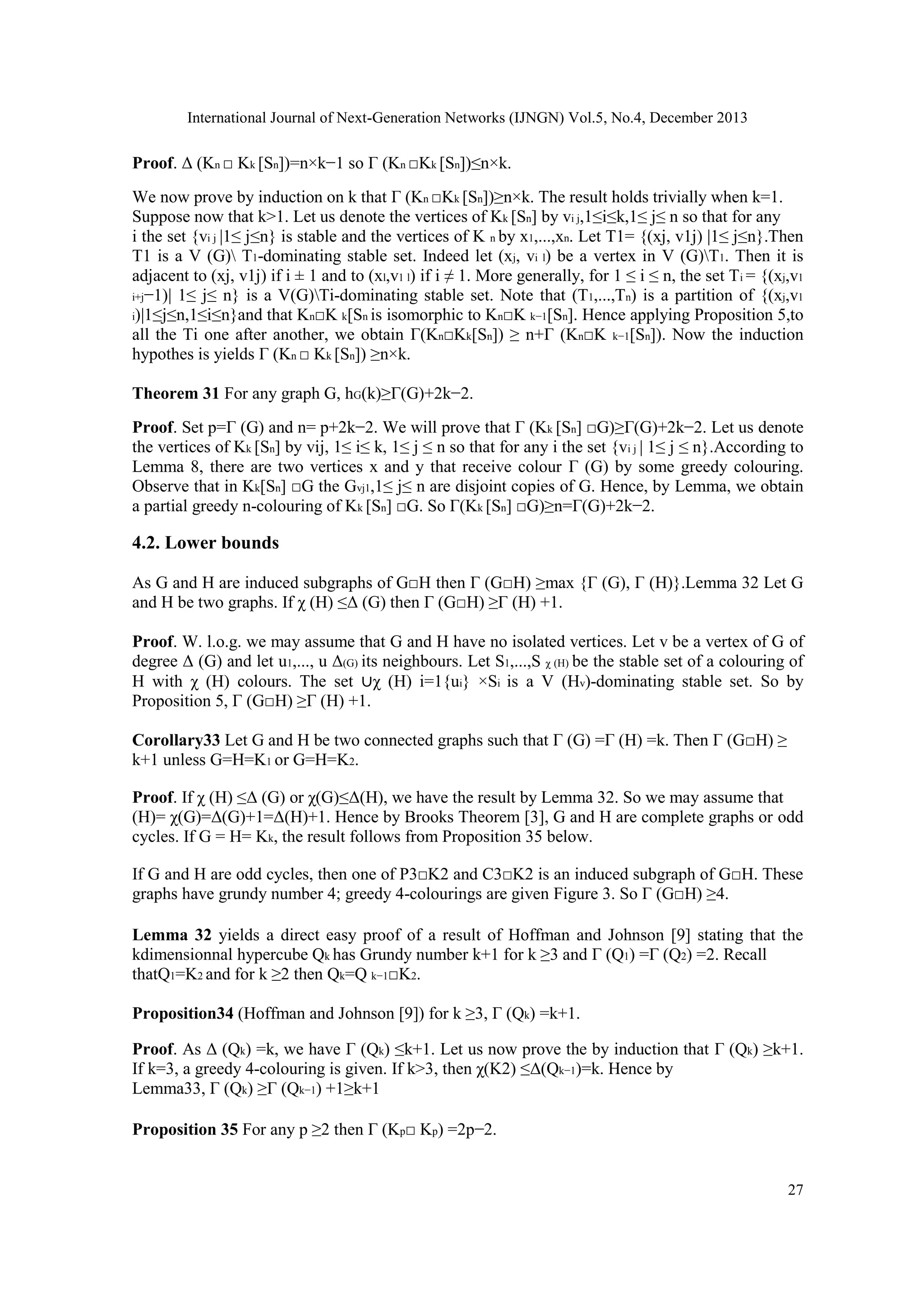 International Journal of Next-Generation Networks (IJNGN) Vol.5, No.4, December 2013
27
Proof. Δ (Kn □ Kk [Sn])=n×k−1 so Γ (Kn □Kk [Sn])≤n×k.
We now prove by induction on k that Γ (Kn □Kk [Sn])≥n×k. The result holds trivially when k=1.
Suppose now that k>1. Let us denote the vertices of Kk [Sn] by vi j,1≤i≤k,1≤ j≤ n so that for any
i the set {vi j |1≤ j≤n} is stable and the vertices of K n by x1,...,xn. Let T1= {(xj, v1j) |1≤ j≤n}.Then
T1 is a V (G) T1-dominating stable set. Indeed let (xj, vi l) be a vertex in V (G)T1. Then it is
adjacent to (xj, v1j) if i ± 1 and to (xl,v1 l) if i ≠ 1. More generally, for 1 ≤ i ≤ n, the set Ti = {(xj,v1
i+j−1)| 1≤ j≤ n} is a V(G)Ti-dominating stable set. Note that (T1,...,Tn) is a partition of {(xj,v1
i)|1≤j≤n,1≤i≤n}and that Kn□K k[Sn is isomorphic to Kn□K k−1[Sn]. Hence applying Proposition 5,to
all the Ti one after another, we obtain Γ(Kn□Kk[Sn]) ≥ n+Γ (Kn□K k−1[Sn]). Now the induction
hypothes is yields Γ (Kn □ Kk [Sn]) ≥n×k.
Theorem 31 For any graph G, hG(k)≥Γ(G)+2k−2.
Proof. Set p=Γ (G) and n= p+2k−2. We will prove that Γ (Kk [Sn] □G)≥Γ(G)+2k−2. Let us denote
the vertices of Kk [Sn] by vij, 1≤ i≤ k, 1≤ j ≤ n so that for any i the set {vi j | 1≤ j ≤ n}.According to
Lemma 8, there are two vertices x and y that receive colour Γ (G) by some greedy colouring.
Observe that in Kk[Sn] □G the Gvj1,1≤ j≤ n are disjoint copies of G. Hence, by Lemma, we obtain
a partial greedy n-colouring of Kk [Sn] □G. So Γ(Kk [Sn] □G)≥n=Γ(G)+2k−2.
4.2. Lower bounds
As G and H are induced subgraphs of G□H then Γ (G□H) ≥max {Γ (G), Γ (H)}.Lemma 32 Let G
and H be two graphs. If χ (H) ≤Δ (G) then Γ (G□H) ≥Γ (H) +1.
Proof. W. l.o.g. we may assume that G and H have no isolated vertices. Let v be a vertex of G of
degree Δ (G) and let u1,..., u Δ(G) its neighbours. Let S1,...,S χ (H) be the stable set of a colouring of
H with χ (H) colours. The set ∪χ (H) i=1{ui} ×Si is a V (Hv)-dominating stable set. So by
Proposition 5, Γ (G□H) ≥Γ (H) +1.
Corollary33 Let G and H be two connected graphs such that Γ (G) =Γ (H) =k. Then Γ (G□H) ≥
k+1 unless G=H=K1 or G=H=K2.
Proof. If χ (H) ≤Δ (G) or χ(G)≤Δ(H), we have the result by Lemma 32. So we may assume that
(H)= χ(G)=Δ(G)+1=Δ(H)+1. Hence by Brooks Theorem [3], G and H are complete graphs or odd
cycles. If G = H= Kk, the result follows from Proposition 35 below.
If G and H are odd cycles, then one of P3□K2 and C3□K2 is an induced subgraph of G□H. These
graphs have grundy number 4; greedy 4-colourings are given Figure 3. So Γ (G□H) ≥4.
Lemma 32 yields a direct easy proof of a result of Hoffman and Johnson [9] stating that the
kdimensionnal hypercube Qk has Grundy number k+1 for k ≥3 and Γ (Q1) =Γ (Q2) =2. Recall
thatQ1=K2 and for k ≥2 then Qk=Q k−1□K2.
Proposition34 (Hoffman and Johnson [9]) for k ≥3, Γ (Qk) =k+1.
Proof. As Δ (Qk) =k, we have Γ (Qk) ≤k+1. Let us now prove the by induction that Γ (Qk) ≥k+1.
If k=3, a greedy 4-colouring is given. If k>3, then χ(K2) ≤Δ(Qk−1)=k. Hence by
Lemma33, Γ (Qk) ≥Γ (Qk−1) +1≥k+1
Proposition 35 For any p ≥2 then Γ (Kp□ Kp) =2p−2.
 