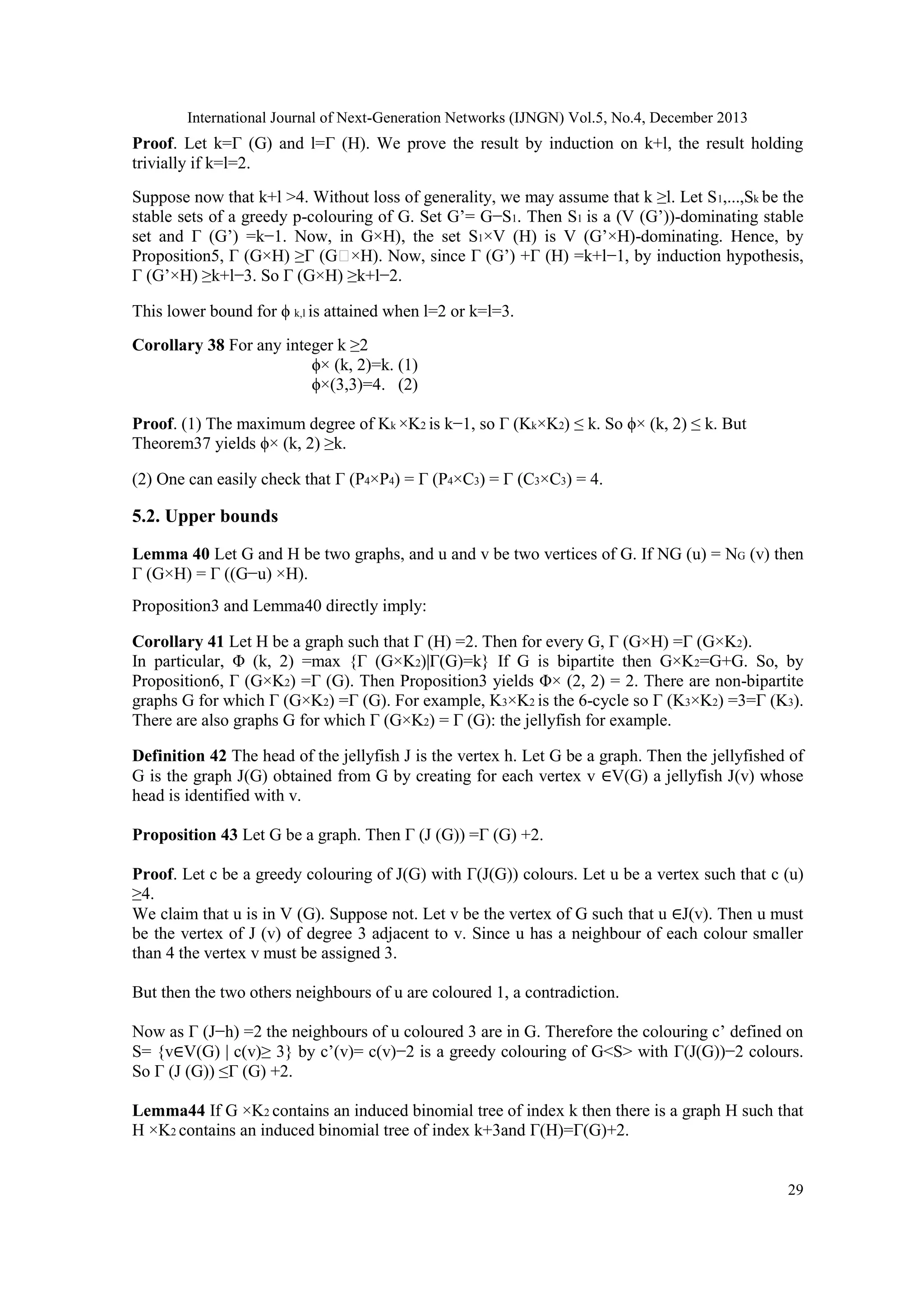 International Journal of Next-Generation Networks (IJNGN) Vol.5, No.4, December 2013
29
Proof. Let k=Γ (G) and l=Γ (H). We prove the result by induction on k+l, the result holding
trivially if k=l=2.
Suppose now that k+l >4. Without loss of generality, we may assume that k ≥l. Let S1,...,Sk be the
stable sets of a greedy p-colouring of G. Set G’= G−S1. Then S1 is a (V (G’))-dominating stable
set and Γ (G’) =k−1. Now, in G×H), the set S1×V (H) is V (G’×H)-dominating. Hence, by
Proposition5, Γ (G×H) ≥Γ (G ×H). Now, since Γ (G’) +Γ (H) =k+l−1, by induction hypothesis,
Γ (G’×H) ≥k+l−3. So Γ (G×H) ≥k+l−2.
This lower bound for ϕ k,l is attained when l=2 or k=l=3.
Corollary 38 For any integer k ≥2
ϕ× (k, 2)=k. (1)
ϕ×(3,3)=4. (2)
Proof. (1) The maximum degree of Kk ×K2 is k−1, so Γ (Kk×K2) ≤ k. So ϕ× (k, 2) ≤ k. But
Theorem37 yields ϕ× (k, 2) ≥k.
(2) One can easily check that Γ (P4×P4) = Γ (P4×C3) = Γ (C3×C3) = 4.
5.2. Upper bounds
Lemma 40 Let G and H be two graphs, and u and v be two vertices of G. If NG (u) = NG (v) then
Γ (G×H) = Γ ((G−u) ×H).
Proposition3 and Lemma40 directly imply:
Corollary 41 Let H be a graph such that Γ (H) =2. Then for every G, Γ (G×H) =Γ (G×K2).
In particular, Φ (k, 2) =max {Γ (G×K2)|Γ(G)=k} If G is bipartite then G×K2=G+G. So, by
Proposition6, Γ (G×K2) =Γ (G). Then Proposition3 yields Φ× (2, 2) = 2. There are non-bipartite
graphs G for which Γ (G×K2) =Γ (G). For example, K3×K2 is the 6-cycle so Γ (K3×K2) =3=Γ (K3).
There are also graphs G for which Γ (G×K2) = Γ (G): the jellyfish for example.
Definition 42 The head of the jellyfish J is the vertex h. Let G be a graph. Then the jellyfished of
G is the graph J(G) obtained from G by creating for each vertex v ∈V(G) a jellyfish J(v) whose
head is identified with v.
Proposition 43 Let G be a graph. Then Γ (J (G)) =Γ (G) +2.
Proof. Let c be a greedy colouring of J(G) with Γ(J(G)) colours. Let u be a vertex such that c (u)
≥4.
We claim that u is in V (G). Suppose not. Let v be the vertex of G such that u ∈J(v). Then u must
be the vertex of J (v) of degree 3 adjacent to v. Since u has a neighbour of each colour smaller
than 4 the vertex v must be assigned 3.
But then the two others neighbours of u are coloured 1, a contradiction.
Now as Γ (J−h) =2 the neighbours of u coloured 3 are in G. Therefore the colouring c’ defined on
S= {v∈V(G) | c(v)≥ 3} by c’(v)= c(v)−2 is a greedy colouring of G<S> with Γ(J(G))−2 colours.
So Γ (J (G)) ≤Γ (G) +2.
Lemma44 If G ×K2 contains an induced binomial tree of index k then there is a graph H such that
H ×K2 contains an induced binomial tree of index k+3and Γ(H)=Γ(G)+2.
 