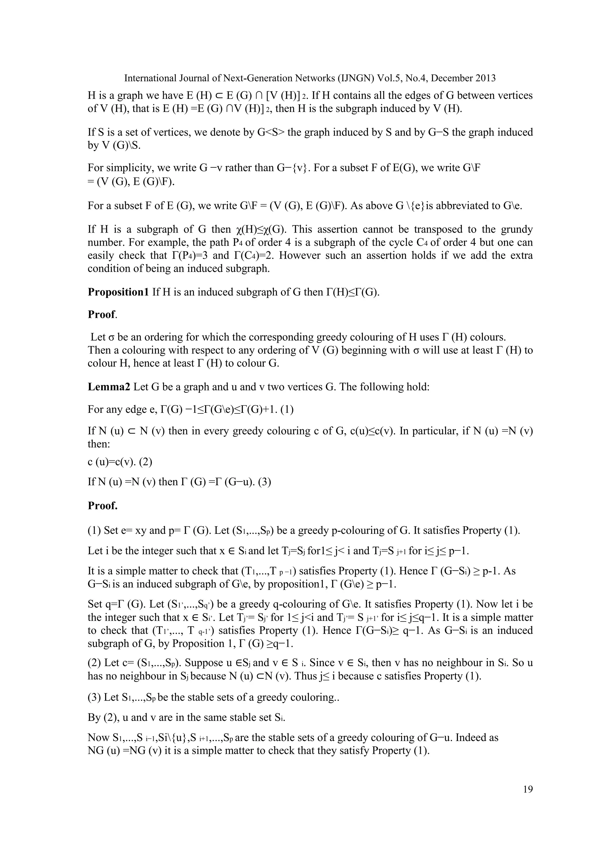 International Journal of Next-Generation Networks (IJNGN) Vol.5, No.4, December 2013
19
H is a graph we have E (H) ⊂ E (G) ∩ [V (H)] 2. If H contains all the edges of G between vertices
of V (H), that is E (H) =E (G) ∩V (H)] 2, then H is the subgraph induced by V (H).
If S is a set of vertices, we denote by G<S> the graph induced by S and by G−S the graph induced
by V (G)S.
For simplicity, we write G −v rather than G−{v}. For a subset F of E(G), we write GF
= (V (G), E (G)F).
For a subset F of E (G), we write GF = (V (G), E (G)F). As above G {e}is abbreviated to Ge.
If H is a subgraph of G then χ(H)≤χ(G). This assertion cannot be transposed to the grundy
number. For example, the path P4 of order 4 is a subgraph of the cycle C4 of order 4 but one can
easily check that Γ(P4)=3 and Γ(C4)=2. However such an assertion holds if we add the extra
condition of being an induced subgraph.
Proposition1 If H is an induced subgraph of G then Γ(H)≤Γ(G).
Proof.
Let σ be an ordering for which the corresponding greedy colouring of H uses Γ (H) colours.
Then a colouring with respect to any ordering of V (G) beginning with σ will use at least Γ (H) to
colour H, hence at least Γ (H) to colour G.
Lemma2 Let G be a graph and u and v two vertices G. The following hold:
For any edge e, Γ(G) −1≤Γ(Ge)≤Γ(G)+1. (1)
If N (u) ⊂ N (v) then in every greedy colouring c of G, c(u)≤c(v). In particular, if N (u) =N (v)
then:
c (u)=c(v). (2)
If N (u) =N (v) then Γ (G) =Γ (G−u). (3)
Proof.
(1) Set e= xy and p= Γ (G). Let (S1,...,Sp) be a greedy p-colouring of G. It satisfies Property (1).
Let i be the integer such that x ∈ Si and let Tj=Sj for1≤ j< i and Tj=S j+1 for i≤ j≤ p−1.
It is a simple matter to check that (T1,...,T p −1) satisfies Property (1). Hence Γ (G−Si) ≥ p-1. As
G−Si is an induced subgraph of Ge, by proposition1, Γ (Ge) ≥ p−1.
Set q=Γ (G). Let (S1’,...,Sq’) be a greedy q-colouring of Ge. It satisfies Property (1). Now let i be
the integer such that x ∈ Si’. Let Tj’= Sj’ for 1≤ j<i and Tj’= S j+1’ for i≤ j≤q−1. It is a simple matter
to check that (T1’,..., T q-1’) satisfies Property (1). Hence Γ(G−Si)≥ q−1. As G−Si is an induced
subgraph of G, by Proposition 1, Γ (G) ≥q−1.
(2) Let c= (S1,...,Sp). Suppose u ∈Sj and v ∈ S i. Since v ∈ Si, then v has no neighbour in Si. So u
has no neighbour in Sj because N (u) ⊂N (v). Thus j≤ i because c satisfies Property (1).
(3) Let S1,...,Sp be the stable sets of a greedy couloring..
By (2), u and v are in the same stable set Si.
Now S1,...,S i−1,Si{u},S i+1,...,Sp are the stable sets of a greedy colouring of G−u. Indeed as
NG (u) =NG (v) it is a simple matter to check that they satisfy Property (1).
 