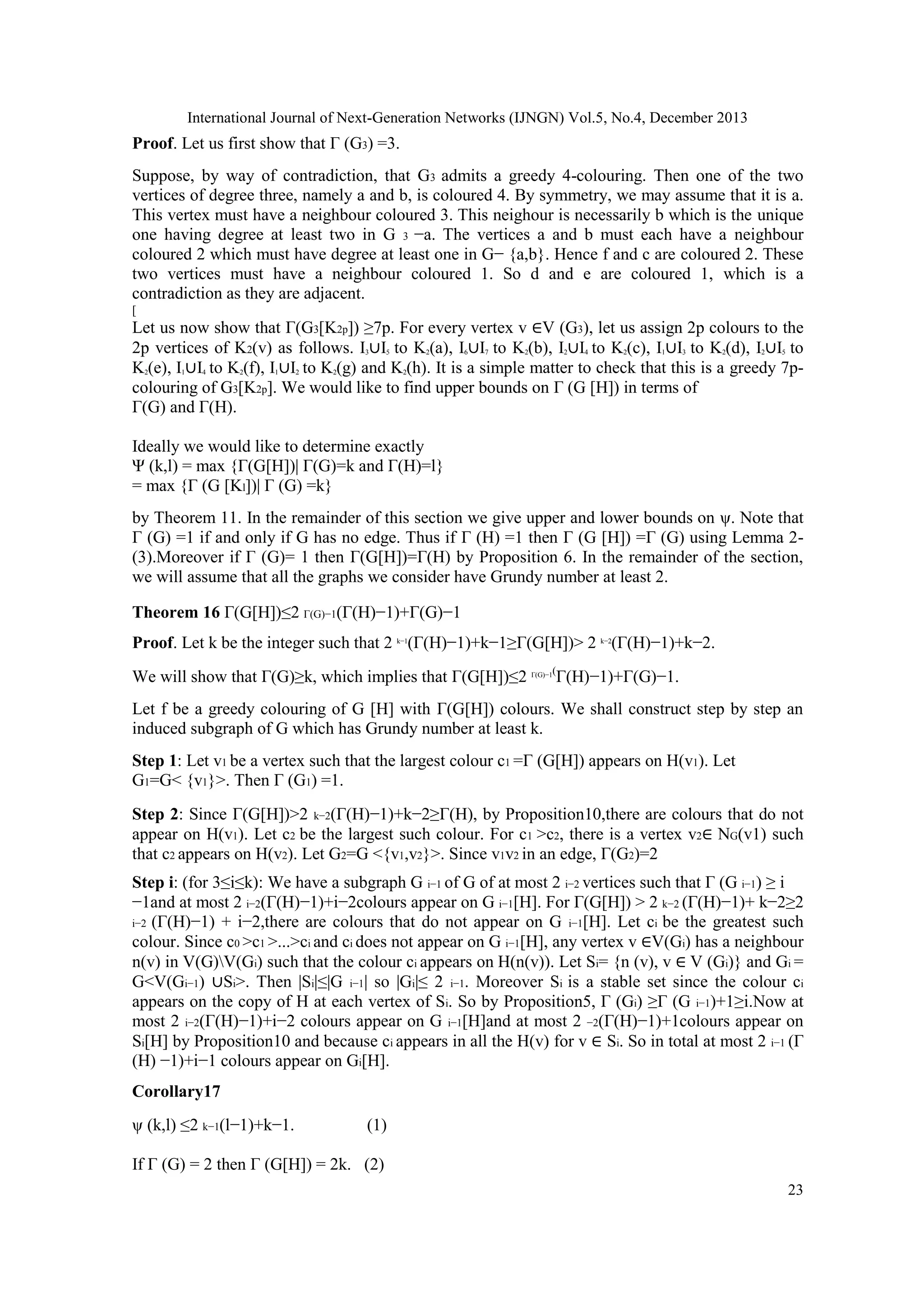 International Journal of Next-Generation Networks (IJNGN) Vol.5, No.4, December 2013
23
Proof. Let us first show that Γ (G3) =3.
Suppose, by way of contradiction, that G3 admits a greedy 4-colouring. Then one of the two
vertices of degree three, namely a and b, is coloured 4. By symmetry, we may assume that it is a.
This vertex must have a neighbour coloured 3. This neighour is necessarily b which is the unique
one having degree at least two in G 3 −a. The vertices a and b must each have a neighbour
coloured 2 which must have degree at least one in G− {a,b}. Hence f and c are coloured 2. These
two vertices must have a neighbour coloured 1. So d and e are coloured 1, which is a
contradiction as they are adjacent.
[
Let us now show that Γ(G3[K2p]) ≥7p. For every vertex v ∈V (G3), let us assign 2p colours to the
2p vertices of K2(v) as follows. I3∪I5 to K2(a), I6∪I7 to K2(b), I2∪I4 to K2(c), I1∪I3 to K2(d), I2∪I5 to
K2(e), I1∪I4 to K2(f), I1∪I2 to K2(g) and K2(h). It is a simple matter to check that this is a greedy 7p-
colouring of G3[K2p]. We would like to find upper bounds on Γ (G [H]) in terms of
Γ(G) and Γ(H).
Ideally we would like to determine exactly
Ψ (k,l) = max {Γ(G[H])| Γ(G)=k and Γ(H)=l}
= max {Γ (G [Kl])| Γ (G) =k}
by Theorem 11. In the remainder of this section we give upper and lower bounds on ψ. Note that
Γ (G) =1 if and only if G has no edge. Thus if Γ (H) =1 then Γ (G [H]) =Γ (G) using Lemma 2-
(3).Moreover if Γ (G)= 1 then Γ(G[H])=Γ(H) by Proposition 6. In the remainder of the section,
we will assume that all the graphs we consider have Grundy number at least 2.
Theorem 16 Γ(G[H])≤2 Γ(G)−1(Γ(H)−1)+Γ(G)−1
Proof. Let k be the integer such that 2 k−1
(Γ(H)−1)+k−1≥Γ(G[H])> 2 k−2
(Γ(H)−1)+k−2.
We will show that Γ(G)≥k, which implies that Γ(G[H])≤2 Γ(G)−1(
Γ(H)−1)+Γ(G)−1.
Let f be a greedy colouring of G [H] with Γ(G[H]) colours. We shall construct step by step an
induced subgraph of G which has Grundy number at least k.
Step 1: Let v1 be a vertex such that the largest colour c1 =Γ (G[H]) appears on H(v1). Let
G1=G< {v1}>. Then Γ (G1) =1.
Step 2: Since Γ(G[H])>2 k−2(Γ(H)−1)+k−2≥Γ(H), by Proposition10,there are colours that do not
appear on H(v1). Let c2 be the largest such colour. For c1 >c2, there is a vertex v2∈ NG(v1) such
that c2 appears on H(v2). Let G2=G <{v1,v2}>. Since v1v2 in an edge, Γ(G2)=2
Step i: (for 3≤i≤k): We have a subgraph G i−1 of G of at most 2 i−2 vertices such that Γ (G i−1) ≥ i
−1and at most 2 i−2(Γ(H)−1)+i−2colours appear on G i−1[H]. For Γ(G[H]) > 2 k−2 (Γ(H)−1)+ k−2≥2
i−2 (Γ(H)−1) + i−2,there are colours that do not appear on G i−1[H]. Let ci be the greatest such
colour. Since c0 >c1 >...>ci and ci does not appear on G i−1[H], any vertex v ∈V(Gi) has a neighbour
n(v) in V(G)V(Gi) such that the colour ci appears on H(n(v)). Let Si= {n (v), v ∈ V (Gi)} and Gi =
G<V(Gi−1) ∪Si>. Then |Si|≤|G i−1| so |Gi|≤ 2 i−1. Moreover Si is a stable set since the colour ci
appears on the copy of H at each vertex of Si. So by Proposition5, Γ (Gi) ≥Γ (G i−1)+1≥i.Now at
most 2 i−2(Γ(H)−1)+i−2 colours appear on G i−1[H]and at most 2 −2(Γ(H)−1)+1colours appear on
Si[H] by Proposition10 and because ci appears in all the H(v) for v ∈ Si. So in total at most 2 i−1 (Γ
(H) −1)+i−1 colours appear on Gi[H].
Corollary17
ψ (k,l) ≤2 k−1(l−1)+k−1. (1)
If Γ (G) = 2 then Γ (G[H]) = 2k. (2)
 