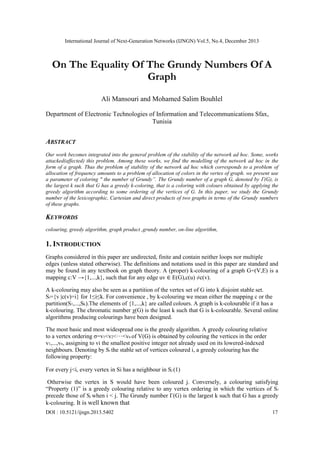 International Journal of Next-Generation Networks (IJNGN) Vol.5, No.4, December 2013
DOI : 10.5121/ijngn.2013.5402 17
On The Equality Of The Grundy Numbers Of A
Graph
Ali Mansouri and Mohamed Salim Bouhlel
Department of Electronic Technologies of Information and Telecommunications Sfax,
Tunisia
ABSTRACT
Our work becomes integrated into the general problem of the stability of the network ad hoc. Some, works
attacked(affected) this problem. Among these works, we find the modelling of the network ad hoc in the
form of a graph. Thus the problem of stability of the network ad hoc which corresponds to a problem of
allocation of frequency amounts to a problem of allocation of colors in the vertex of graph. we present use
a parameter of coloring " the number of Grundy”. The Grundy number of a graph G, denoted by Γ(G), is
the largest k such that G has a greedy k-coloring, that is a coloring with colours obtained by applying the
greedy algorithm according to some ordering of the vertices of G. In this paper, we study the Grundy
number of the lexicographic, Cartesian and direct products of two graphs in terms of the Grundy numbers
of these graphs.
KEYWORDS
colouring, greedy algorithm, graph product ,grundy number, on-line algorithm,
1. INTRODUCTION
Graphs considered in this paper are undirected, finite and contain neither loops nor multiple
edges (unless stated otherwise). The definitions and notations used in this paper are standard and
may be found in any textbook on graph theory. A (proper) k-colouring of a graph G=(V,E) is a
mapping c:V →{1,...,k}, such that for any edge uv ∈ E(G),c(u) ≠c(v).
A k-colouring may also be seen as a partition of the vertex set of G into k disjoint stable set.
Si={v |c(v)=i} for 1≤i≤k. For convenience , by k-colouring we mean either the mapping c or the
partition(S1,...,Sk).The elements of {1,...,k} are called colours. A graph is k-colourable if it has a
k-colouring. The chromatic number χ(G) is the least k such that G is k-colourable. Several online
algorithms producing colourings have been designed.
The most basic and most widespread one is the greedy algorithm. A greedy colouring relative
to a vertex ordering σ=v1<v2<···<vn of V(G) is obtained by colouring the vertices in the order
v1,...,vn, assigning to vi the smallest positive integer not already used on its lowered-indexed
neighbours. Denoting by Si the stable set of vertices coloured i, a greedy colouring has the
following property:
For every j<i, every vertex in Si has a neighbour in Sj (1)
Otherwise the vertex in S would have been coloured j. Conversely, a colouring satisfying
―Property (1)‖ is a greedy colouring relative to any vertex ordering in which the vertices of Si
precede those of Sj when i < j. The Grundy number Γ(G) is the largest k such that G has a greedy
k-colouring. It is well known that
 