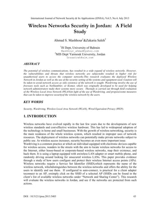 International Journal of Network Security & Its Applications (IJNSA), Vol.5, No.4, July 2013
DOI : 10.5121/ijnsa.2013.5403 43
Wireless Networks Security in Jordan: A Field
Study
Ahmad S. Mashhour1
&Zakaria Saleh2
1
IS Dept, University of Bahrain
Mashhour_ahmad@yahoo.com
2
MIS Dept,
Yarmouk University, Jordan
Drzaatreh@aim.com
ABSTRACT
The potential of wireless communications, has resulted in a wide expand of wireless networks. However,
the vulnerabilities and threats that wireless networks are subjectedto resulted in higher risk for
unauthorized users to access the computer networks.This research evaluates the deployed Wireless
Network in Jordan as well as the use of the security setting of the systems and equipment used. Caution will
be taken to avoid network access as only existence of the network is sought. Wardriving involve the use of
freeware tools such as NetStumbler, or Kismet, which was originally developed to be used for helping
network administrators make their systems more secure. Thestudy is carried out through field evaluation
of the Wireless Local Area Network (WLAN)in light of the use of Wardriving, and proposessome measures
that can be taken to improve securityof the wireless network by the users.
KEY WORDS
Security, Wardriving, Wireless Local Area Network (WLAN), Wired Equivalent Privacy (WEP).
1. INTRODUCTION
Wireless networks have evolved rapidly in the last few years due to the developments of new
wireless standards and cost-effective wireless hardware. This has led to widespread adoption of
the technology in home and small businesses. With the growth of wireless networking, security is
the main weakness of the whole wireless system, which resulted in improper uses of network
resources. The deployment of wireless networks can potentially make private networks subject to
public use. As wireless access increases, security becomes an even more important issue.
Wardriving is a common practice at which an individual equipped with electronic devices capable
for wireless access, wanders in the streets with the aim to locate wireless networks for access to
the Internet, either house-based or corporate-based wireless networks, map their existence, and
hack them. It is using a laptop equipped with awireless LAN adapter or smart mobile phone, and
randomly driving around looking for unsecured wireless LANs. This paper provides evidence
through a study of how users configure and protect their wireless Internet access points (APs).
Wireless networks require a Service Set Identifier (SSID),which represents the name of the
wireless network, whichdistinguishes between the wireless networks and offers the ability for the
users to identify and use them. If configured to auto-connect, is practical for a client adapter
toconnect to an AP, orsimply click on the SSID of a selected AP (SSIDs can be found in the
client’s list of available wireless networks under “Network and Sharing Center”). This research
will evaluate the wireless networks in Jordan, and see if the networks are protected from such
actions.
 