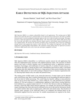 International Journal of Network Security & Its Applications (IJNSA), Vol.5, No.4, July 2013
DOI : 10.5121/ijnsa.2013.5404 53
EARLY DETECTION OF SQL INJECTION ATTACKS
Hossain Shahriar1
, Sarah North2
, and Wei-Chuen Chen 3
Department of Computer Engineering, Kennesaw State University, Georgia, USA
1
hshahria@kennesaw.edu
2
snorth@kennesaw.edu
3
wchen10@students.kennesaw.edu
ABSTRACT
SQL Injection (SQLI) is a common vulnerability found in web applications. The starting point of SQLI
attack is the client-side (browser). If attack inputs can be detected early at the browse side, then it could be
thwarted early by not forwarding the malicious inputs to the server-side for further processing. This paper
presents a client-side approach to detect SQLI attacks1
. The client-side accepts shadow SQL queries from
the server-side and checks any deviation between shadow queries with dynamic queries generated with
user supplied inputs. We measure the deviation of shadow query and dynamic query based on conditional
entropy metrics and propose four metrics in this direction. We evaluate the approach with three PHP
applications containing SQLI vulnerabilities. The evaluation results indicate that our approach can detect
well-known SQLI attacks early at the client-side and impose negligible overhead.
KEYWORDS
SQL Injection, Web security, Conditional entropy, Information theory
1. INTRODUCTION
SQL Injection (SQLI) vulnerability is a well-known security concern for web applications that
alters the implemented query structures with supplied malicious inputs. The execution of altered
queries may lead to security breaches such as unauthorized access to application resources,
escalation of privileges, and modification of sensitive data [33]. A number of recent surveys [1,
12] indicate that SQLI is among top three worst vulnerabilities discovered in today’s web-based
applications after their deployment. Moreover, a large portion of data security breaches have been
caused by SQLI attacks in real world resulting in financial losses to business organizations [8].
So, detecting SQLI attacks early can reduce the potential losses.
The starting point of SQLI attack is the client-side (browser). If attack inputs can be detected
early at the browse side, then it could be thwarted early by not forwarding the malicious inputs to
the server-side for further processing. This could bring two benefits: adding an extra protection
layer on top of server-side solutions (e.g., secure coding [9, 31], code generation [33], dynamic
analysis [4, 29]) and working as a complementary approach to other known existing black-box
level solutions (e.g., security scanner tools [14, 15, 19, 28, 32]). However, there are challenges to
develop a client-side SQLI attack detection approach. For example, the relevant form fields that
require checking at the client-side must be informed by the server-side and the information should
not contain sensitive data such as original query, table name and column name. The deviation of
dynamic query structure at the client-side needs to be computed and checked based on the
information supplied from the server-side. So, suitable measurements are required at the client-
1
An earlier version of this work has been published in [34].
 