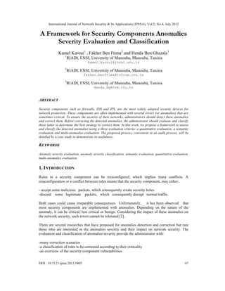 International Journal of Network Security & Its Applications (IJNSA), Vol.5, No.4, July 2013
DOI : 10.5121/ijnsa.2013.5405 67
A Framework for Security Components Anomalies
Severity Evaluation and Classification
Kamel Karoui1
, Fakher Ben Ftima2
and Henda Ben Ghezala3
1
RIADI, ENSI, University of Manouba, Manouba, Tunisia
kamel.karoui@insat.rnu.tn
2
RIADI, ENSI, University of Manouba, Manouba, Tunisia
fakher.benftima@infcom.rnu.tn
3
RIADI, ENSI, University of Manouba, Manouba, Tunisia
Henda.bg@cck.rnu.tn
ABSTRACT
Security components such as firewalls, IDS and IPS, are the most widely adopted security devices for
network protection. These components are often implemented with several errors (or anomalies) that are
sometimes critical. To ensure the security of their networks, administrators should detect these anomalies
and correct them. Before correcting the detected anomalies, the administrator should evaluate and classify
these latter to determine the best strategy to correct them. In this work, we propose a framework to assess
and classify the detected anomalies using a three evaluation criteria: a quantitative evaluation, a semantic
evaluation and multi-anomalies evaluation. The proposed process, convenient in an audit process, will be
detailed by a case study to demonstrate its usefulness.
KEYWORDS
Anomaly severity evaluation, anomaly severity classification, semantic evaluation, quantitative evaluation,
multi-anomalies evaluation.
1. INTRODUCTION
Rules in a security component can be misconfigured, which implies many conflicts. A
misconfiguration or a conflict between rules means that the security component, may either:
- accept some malicious packets, which consequently create security holes.
-discard some legitimate packets, which consequently disrupt normal traffic.
Both cases could cause irreparable consequences. Unfortunately, it has been observed that
most security components are implemented with anomalies. Depending on the nature of the
anomaly, it can be critical, less critical or benign. Considering the impact of these anomalies on
the network security, such errors cannot be tolerated [2].
There are several researches that have proposed for anomalies detection and correction but rare
those who are interested in the anomalies severity and their impact on network security. The
evaluation and classification of anomalies severity provide the administrator with:
-many correction scenarios
-a classification of rules to be corrected according to their criticality
-an overview of the security component vulnerabilities
 