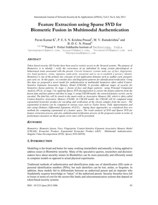 International Journal of Network Security & Its Applications (IJNSA), Vol.5, No.4, July 2013
DOI : 10.5121/ijnsa.2013.5406 83
Feature Extraction using Sparse SVD for
Biometric Fusion in Multimodal Authentication
Pavan Kumar K1
, P. E. S. N. Krishna Prasad2
, M. V. Ramakrishna3
and
B. D. C. N. Prasad4
1 2, 3 & 4
Prasad V. Potluri Siddhartha Institute of Technology, India
1
pavanpvpsit@gmail.com, 2
surya125@gmail.com, 3
krishna1959@gmail.com and
4
bdcnprasad@gmail.com
ABSTRACT
Token based security (ID Cards) have been used to restrict access to the Secured systems. The purpose of
Biometrics is to identify / verify the correctness of an individual by using certain physiological or
behavioural traits associated with the person. Current biometric systems make use of face, fingerprints,
iris, hand geometry, retina, signature, palm print, voiceprint and so on to establish a person’s identity.
Biometrics is one of the primary key concepts of real application domains such as aadhar card, passport,
pan card, etc. In this paper, we consider face and fingerprint patterns for identification/verification. Using
this data we proposed a novel model for authentication in multimodal biometrics often called Context-
Sensitive Exponent Associative Memory Model (CSEAM). It provides different stages of security for
biometrics fusion patterns. In stage 1, fusion of face and finger patterns using Principal Component
Analysis (PCA), in stage 2 by applying Sparse SVD decomposition to extract the feature patterns from the
fusion data and face pattern and then in stage 3, using CSEAM model, the extracted feature vectors can be
encoded. The final key will be stored in the smart cards as Associative Memory (M), which is often called
Context-Sensitive Associative Memory (CSAM). In CSEAM model, the CSEAM will be computed using
exponential kronecker product for encoding and verification of the chosen samples from the users. The
exponential of matrix can be computed in various ways such as Taylor Series, Pade Approximation and
also using Ordinary Differential Equations (O.D.E.). Among these approaches we considered first two
methods for computing exponential of a feature space. The result analysis of SVD and Sparse SVD for
feature extraction process and also authentication/verification process of the proposed system in terms of
performance measures as Mean square error rates will be presented.
KEYWORDS
Biometrics; Biometric fusion; Face; Fingerprint; Context-Sensitive Exponent Associative Memory Model
(CSEAM); Kronecker Product; Exponential Kronecker Product (eKP); Multimodal Authentication;
Singular Value Decomposition (SVD); Sprase SVD (SSVD);
1. INTRODUCTION
Modelling is the bread and butter for many working researchers and naturally is being applied to
address issues in Biometric security. Many of the speculative queries, researchers and decision-
makers have about security issues in Biometrics can be more practically and efficiently tested
in computer models as opposed to actual physical experiments.
Traditional methods of authentication and identification make use of identification (ID) cards or
personal identification numbers (PINs), but such identifiers can be lost, stolen, or forgotten. In
addition, these models fail to differentiate between an authorized person and an impostor who
fraudulently acquires knowledge or “token” of the authorized person. Security breaches have led
to losses in terms of cost for the sectors like banks and telecommunication systems that depend on
token-based security systems.
 