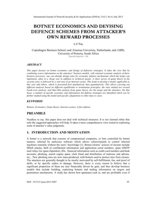 International Journal of Network Security & Its Applications (IJNSA), Vol.5, No.4, July 2013
DOI : 10.5121/ijnsa.2013.5407 95
BOTNET ECONOMICS AND DEVISING
DEFENCE SCHEMES FROM ATTACKER’S
OWN REWARD PROCESSES
L-F Pau
Copenhagen Business School; and: Erasmus University, Netherlands; and: GIBS,
University of Pretoria, South Africa
lpau@nypost.dk
ABSTRACT
This paper focuses on botnet economics and design of defensive strategies. It takes the view that by
combining scarce information on the attackers’ business models, with rational economic analysis of these
business processes, one can identify design rules for economic defense mechanisms which the target can
implement, often in a cheap way in addition to technical means. A short survey of game theory in the
security area, is followed by a real case of an Internet casino. This leads to develop a model, applicable to
this case and others, which is presented first qualitatively then quantitatively. This allows carrying out
different analyses based on different equilibrium or termination principles; the ones studied are reward
break-even analysis, and Max-Min analysis from game theory, for the target and the attackers. On that
basis, a number of specific economic and information led defense strategies are identified which can be
further studied using the model and specific adaptations to other data or cases.
KEYWORDS
Botnets, Economics, Game theory, Internet casinos, Cyber defense
PREAMBLE
Needless to say, this paper does not deal with technical measures. It is not claimed either that
only the suggested approaches will help. It takes a more comprehensive view rooted in exploiting
some of attacker’s value judgments.
1. INTRODUCTION AND MOTIVATION
A botnet is a network that consists of compromised computers, or bots controlled by botnet
masters, infected by malicious software which allows cybercriminals to control infected
machines remotely without the users’ knowledge [1]. Botnet owners’ sources of income include
DDoS attacks, theft of confidential information and application serial numbers, spam (SMTP
mail relays for spam (Spambot), IDs, financial information such as credit card numbers and bank
accounts, phishing, search engine spam, click fraud and distribution of malware and adware,
etc... New phishing sites are now mass-produced, with botnets used to protect sites from closure.
The attackers are generally thought to be mostly motivated by self-fulfillment, fun, and proof of
skills, or by specific orders to damage. However, there is every reason to believe that a
significant proportion of them are also financially driven by gain, and thus develop business
models that include building, exploiting botnets and trading information on targets and
penetration mechanisms. A study has shown how spammers cash in, and are profitable even if
 