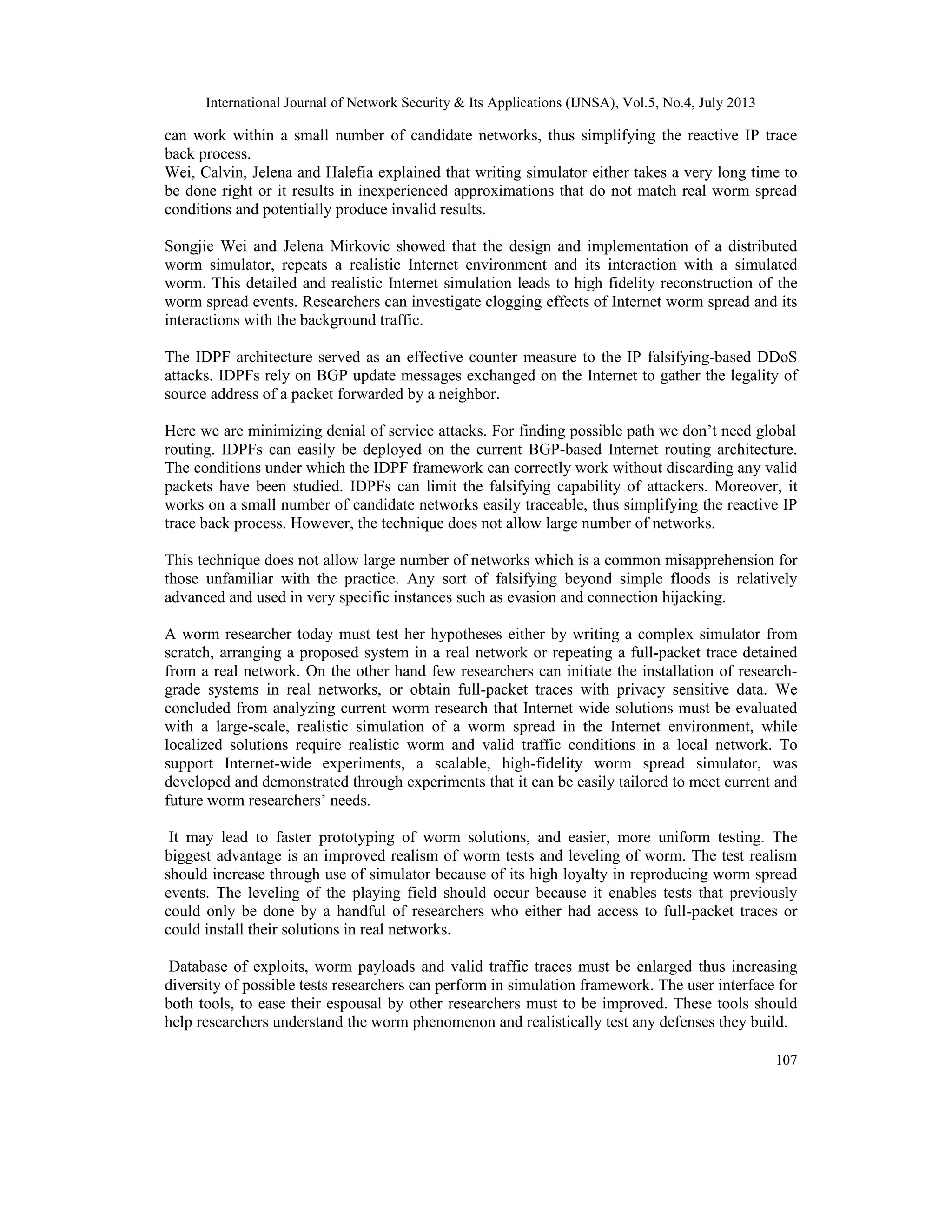 International Journal of Network Security & Its Applications (IJNSA), Vol.5, No.4, July 2013
107
can work within a small number of candidate networks, thus simplifying the reactive IP trace
back process.
Wei, Calvin, Jelena and Halefia explained that writing simulator either takes a very long time to
be done right or it results in inexperienced approximations that do not match real worm spread
conditions and potentially produce invalid results.
Songjie Wei and Jelena Mirkovic showed that the design and implementation of a distributed
worm simulator, repeats a realistic Internet environment and its interaction with a simulated
worm. This detailed and realistic Internet simulation leads to high fidelity reconstruction of the
worm spread events. Researchers can investigate clogging effects of Internet worm spread and its
interactions with the background traffic.
The IDPF architecture served as an effective counter measure to the IP falsifying-based DDoS
attacks. IDPFs rely on BGP update messages exchanged on the Internet to gather the legality of
source address of a packet forwarded by a neighbor.
Here we are minimizing denial of service attacks. For finding possible path we don’t need global
routing. IDPFs can easily be deployed on the current BGP-based Internet routing architecture.
The conditions under which the IDPF framework can correctly work without discarding any valid
packets have been studied. IDPFs can limit the falsifying capability of attackers. Moreover, it
works on a small number of candidate networks easily traceable, thus simplifying the reactive IP
trace back process. However, the technique does not allow large number of networks.
This technique does not allow large number of networks which is a common misapprehension for
those unfamiliar with the practice. Any sort of falsifying beyond simple floods is relatively
advanced and used in very specific instances such as evasion and connection hijacking.
A worm researcher today must test her hypotheses either by writing a complex simulator from
scratch, arranging a proposed system in a real network or repeating a full-packet trace detained
from a real network. On the other hand few researchers can initiate the installation of research-
grade systems in real networks, or obtain full-packet traces with privacy sensitive data. We
concluded from analyzing current worm research that Internet wide solutions must be evaluated
with a large-scale, realistic simulation of a worm spread in the Internet environment, while
localized solutions require realistic worm and valid traffic conditions in a local network. To
support Internet-wide experiments, a scalable, high-fidelity worm spread simulator, was
developed and demonstrated through experiments that it can be easily tailored to meet current and
future worm researchers’ needs.
It may lead to faster prototyping of worm solutions, and easier, more uniform testing. The
biggest advantage is an improved realism of worm tests and leveling of worm. The test realism
should increase through use of simulator because of its high loyalty in reproducing worm spread
events. The leveling of the playing field should occur because it enables tests that previously
could only be done by a handful of researchers who either had access to full-packet traces or
could install their solutions in real networks.
Database of exploits, worm payloads and valid traffic traces must be enlarged thus increasing
diversity of possible tests researchers can perform in simulation framework. The user interface for
both tools, to ease their espousal by other researchers must to be improved. These tools should
help researchers understand the worm phenomenon and realistically test any defenses they build.
 