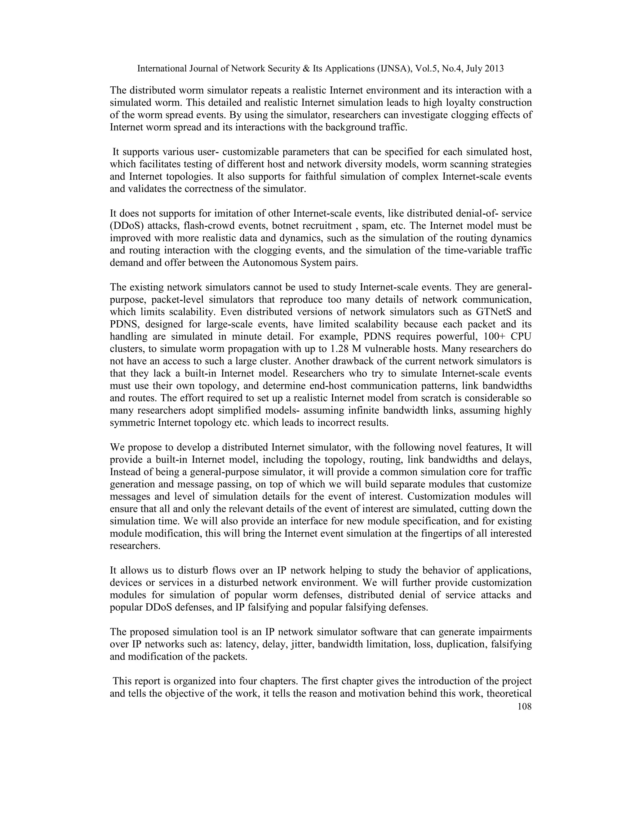 International Journal of Network Security & Its Applications (IJNSA), Vol.5, No.4, July 2013
108
The distributed worm simulator repeats a realistic Internet environment and its interaction with a
simulated worm. This detailed and realistic Internet simulation leads to high loyalty construction
of the worm spread events. By using the simulator, researchers can investigate clogging effects of
Internet worm spread and its interactions with the background traffic.
It supports various user- customizable parameters that can be specified for each simulated host,
which facilitates testing of different host and network diversity models, worm scanning strategies
and Internet topologies. It also supports for faithful simulation of complex Internet-scale events
and validates the correctness of the simulator.
It does not supports for imitation of other Internet-scale events, like distributed denial-of- service
(DDoS) attacks, flash-crowd events, botnet recruitment , spam, etc. The Internet model must be
improved with more realistic data and dynamics, such as the simulation of the routing dynamics
and routing interaction with the clogging events, and the simulation of the time-variable traffic
demand and offer between the Autonomous System pairs.
The existing network simulators cannot be used to study Internet-scale events. They are general-
purpose, packet-level simulators that reproduce too many details of network communication,
which limits scalability. Even distributed versions of network simulators such as GTNetS and
PDNS, designed for large-scale events, have limited scalability because each packet and its
handling are simulated in minute detail. For example, PDNS requires powerful, 100+ CPU
clusters, to simulate worm propagation with up to 1.28 M vulnerable hosts. Many researchers do
not have an access to such a large cluster. Another drawback of the current network simulators is
that they lack a built-in Internet model. Researchers who try to simulate Internet-scale events
must use their own topology, and determine end-host communication patterns, link bandwidths
and routes. The effort required to set up a realistic Internet model from scratch is considerable so
many researchers adopt simplified models- assuming infinite bandwidth links, assuming highly
symmetric Internet topology etc. which leads to incorrect results.
We propose to develop a distributed Internet simulator, with the following novel features, It will
provide a built-in Internet model, including the topology, routing, link bandwidths and delays,
Instead of being a general-purpose simulator, it will provide a common simulation core for traffic
generation and message passing, on top of which we will build separate modules that customize
messages and level of simulation details for the event of interest. Customization modules will
ensure that all and only the relevant details of the event of interest are simulated, cutting down the
simulation time. We will also provide an interface for new module specification, and for existing
module modification, this will bring the Internet event simulation at the fingertips of all interested
researchers.
It allows us to disturb flows over an IP network helping to study the behavior of applications,
devices or services in a disturbed network environment. We will further provide customization
modules for simulation of popular worm defenses, distributed denial of service attacks and
popular DDoS defenses, and IP falsifying and popular falsifying defenses.
The proposed simulation tool is an IP network simulator software that can generate impairments
over IP networks such as: latency, delay, jitter, bandwidth limitation, loss, duplication, falsifying
and modification of the packets.
This report is organized into four chapters. The first chapter gives the introduction of the project
and tells the objective of the work, it tells the reason and motivation behind this work, theoretical
 