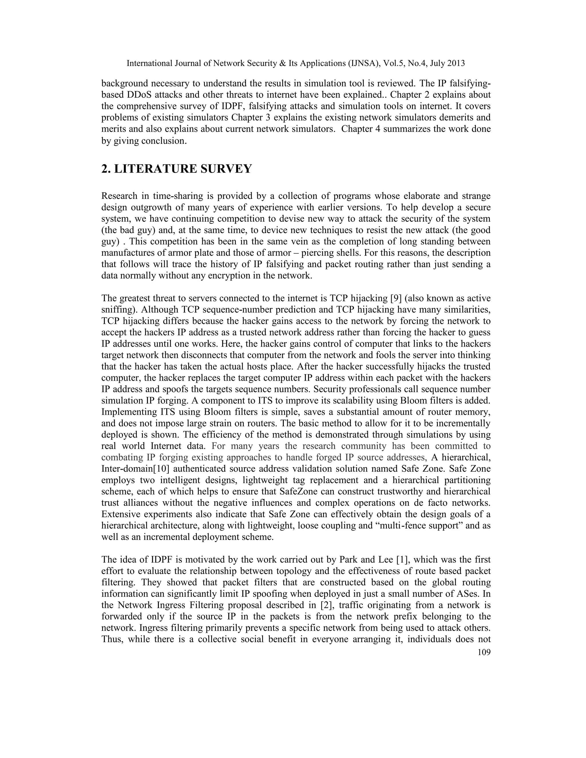 International Journal of Network Security & Its Applications (IJNSA), Vol.5, No.4, July 2013
109
background necessary to understand the results in simulation tool is reviewed. The IP falsifying-
based DDoS attacks and other threats to internet have been explained.. Chapter 2 explains about
the comprehensive survey of IDPF, falsifying attacks and simulation tools on internet. It covers
problems of existing simulators Chapter 3 explains the existing network simulators demerits and
merits and also explains about current network simulators. Chapter 4 summarizes the work done
by giving conclusion.
2. LITERATURE SURVEY
Research in time-sharing is provided by a collection of programs whose elaborate and strange
design outgrowth of many years of experience with earlier versions. To help develop a secure
system, we have continuing competition to devise new way to attack the security of the system
(the bad guy) and, at the same time, to device new techniques to resist the new attack (the good
guy) . This competition has been in the same vein as the completion of long standing between
manufactures of armor plate and those of armor – piercing shells. For this reasons, the description
that follows will trace the history of IP falsifying and packet routing rather than just sending a
data normally without any encryption in the network.
The greatest threat to servers connected to the internet is TCP hijacking [9] (also known as active
sniffing). Although TCP sequence-number prediction and TCP hijacking have many similarities,
TCP hijacking differs because the hacker gains access to the network by forcing the network to
accept the hackers IP address as a trusted network address rather than forcing the hacker to guess
IP addresses until one works. Here, the hacker gains control of computer that links to the hackers
target network then disconnects that computer from the network and fools the server into thinking
that the hacker has taken the actual hosts place. After the hacker successfully hijacks the trusted
computer, the hacker replaces the target computer IP address within each packet with the hackers
IP address and spoofs the targets sequence numbers. Security professionals call sequence number
simulation IP forging. A component to ITS to improve its scalability using Bloom filters is added.
Implementing ITS using Bloom filters is simple, saves a substantial amount of router memory,
and does not impose large strain on routers. The basic method to allow for it to be incrementally
deployed is shown. The efficiency of the method is demonstrated through simulations by using
real world Internet data. For many years the research community has been committed to
combating IP forging existing approaches to handle forged IP source addresses, A hierarchical,
Inter-domain[10] authenticated source address validation solution named Safe Zone. Safe Zone
employs two intelligent designs, lightweight tag replacement and a hierarchical partitioning
scheme, each of which helps to ensure that SafeZone can construct trustworthy and hierarchical
trust alliances without the negative influences and complex operations on de facto networks.
Extensive experiments also indicate that Safe Zone can effectively obtain the design goals of a
hierarchical architecture, along with lightweight, loose coupling and “multi-fence support” and as
well as an incremental deployment scheme.
The idea of IDPF is motivated by the work carried out by Park and Lee [1], which was the first
effort to evaluate the relationship between topology and the effectiveness of route based packet
filtering. They showed that packet filters that are constructed based on the global routing
information can significantly limit IP spoofing when deployed in just a small number of ASes. In
the Network Ingress Filtering proposal described in [2], traffic originating from a network is
forwarded only if the source IP in the packets is from the network prefix belonging to the
network. Ingress filtering primarily prevents a specific network from being used to attack others.
Thus, while there is a collective social benefit in everyone arranging it, individuals does not
 